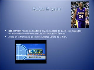 •   Kobe Bryant nacido en Filadelfia el 23 de agosto de 1978, es un jugador
    estadounidense de baloncesto.Es una deportista famosa.
•   Juega en la franquicia de los Los Angeles Lakers de la NBA.
 