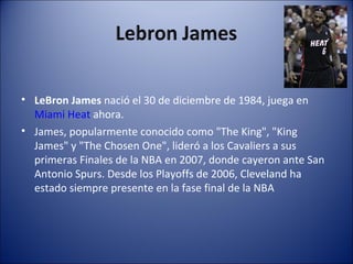• LeBron James nació el 30 de diciembre de 1984, juega en
  Miami Heat ahora.
• James, popularmente conocido como "The King", "King
  James" y "The Chosen One", lideró a los Cavaliers a sus
  primeras Finales de la NBA en 2007, donde cayeron ante San
  Antonio Spurs. Desde los Playoffs de 2006, Cleveland ha
  estado siempre presente en la fase final de la NBA
 