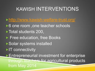 KAWISH INTERVENTIONS 
http://www.kawish-welfare-trust.org/ 
6 one room ,one teacher schools 
Total students 200, 
 Free education, free Books 
Solar systems installed 
IT connectivity 
Entrepreneurial investment for enterprise 
through teachers for agricultural products 
from May 2014 
 