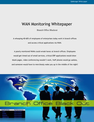 OpManager White paper




           WAN Monitoring Whitepaper
                             Branch Office Blackout


 A whooping 40-60% of employees of enterprises today work in branch offices

                   and access critical applications via WAN.



  A poorly monitored WANs could wreak havoc at branch offices. Employees

  would get timed out of email services, critical ERP applications would show

blank pages, video conferencing wouldn’t work, VoIP phones would go useless,

and someone would have to mercilessly wake you up in the middle of the night!
 