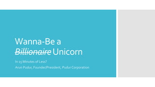 Wanna-Be a
BillionaireUnicorn
In 15 Minutes of Less?
Arun Pudur, Founder/President, Pudur Corporation
 