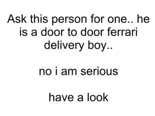 Ask this person for one.. he is a door to door ferrari delivery boy.. no i am serious have a look 