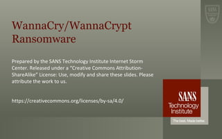 WannaCry/WannaCrypt
Ransomware
Prepared by the SANS Technology Institute Internet Storm
Center. Released under a “Creative Commons Attribution-
ShareAlike” License: Use, modify and share these slides. Please
attribute the work to us.
https://creativecommons.org/licenses/by-sa/4.0/
 