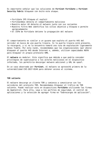 Es importante señalar que las soluciones de Fortinet FortiGate y Fortinet
Security Fabric bloquean con éxito este ataque.
FortiGate IPS bloquea el exploit
FortiSandbox detecta el comportamiento malicioso
Nuestro motor AV detecta el malware junto con sus variantes
Nuestro filtro Web identifica los sitios objetivo y bloquea o permite
apropiadamente
El ISFW de FortiGate detiene la propagación del malware
El comportamiento es similar a un gusano que explota el puerto 445 del
servidor en busca de una puerta trasera. Si la puerta trasera está presente,
la recargará, y si no la encuentra tomará una ruta de explotación ligeramente
menos fiable. Por esta razón, recomendamos que las organizaciones (por ahora)
bloqueen el puerto 445 desde Internet o, además, utilicen capacidades NGFW
para bloquear el propio protocolo SMB.
El malware es modular. Esto significa que debido a que podría conceder
privilegios de superusuario a los actores maliciosos en el dispositivo
infectado, les permitiría descargar malware adicional y URL de spoof.
En un caso observado por Fortinet, el malware se aprovechó primero de la
vulnerabilidad CVE-2017-0144 para obtener acceso al sistema.
TOR saliente
El malware descarga un cliente TOR y comienza a comunicarse con los
servidores del protocolo TOR. Recomendamos bloquear el tráfico de TOR
saliente. Puede realizar esto en dispositivos FortiGate utilizando las firmas
de AppControl. Para ello, vaya a los perfiles de seguridad, el control de
aplicaciones y la selección de agregar firma en “Sobrecargas de aplicación”.
 