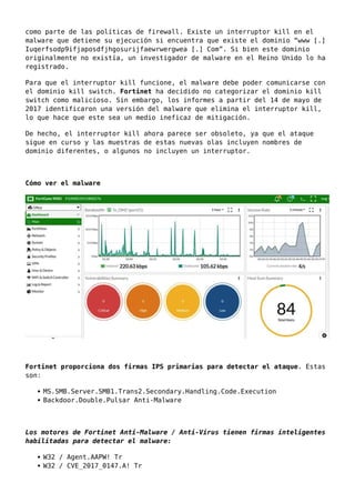 como parte de las políticas de firewall. Existe un interruptor kill en el
malware que detiene su ejecución si encuentra que existe el dominio “www [.]
Iuqerfsodp9ifjaposdfjhgosurijfaewrwergwea [.] Com”. Si bien este dominio
originalmente no existía, un investigador de malware en el Reino Unido lo ha
registrado.
Para que el interruptor kill funcione, el malware debe poder comunicarse con
el dominio kill switch. Fortinet ha decidido no categorizar el dominio kill
switch como malicioso. Sin embargo, los informes a partir del 14 de mayo de
2017 identificaron una versión del malware que elimina el interruptor kill,
lo que hace que este sea un medio ineficaz de mitigación.
De hecho, el interruptor kill ahora parece ser obsoleto, ya que el ataque
sigue en curso y las muestras de estas nuevas olas incluyen nombres de
dominio diferentes, o algunos no incluyen un interruptor.
Cómo ver el malware
Fortinet proporciona dos firmas IPS primarias para detectar el ataque. Estas
son:
MS.SMB.Server.SMB1.Trans2.Secondary.Handling.Code.Execution
Backdoor.Double.Pulsar Anti-Malware
Los motores de Fortinet Anti-Malware / Anti-Virus tienen firmas inteligentes
habilitadas para detectar el malware:
W32 / Agent.AAPW! Tr
W32 / CVE_2017_0147.A! Tr
 
