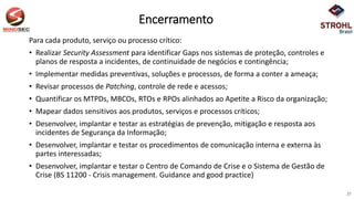 Encerramento
Para cada produto, serviço ou processo crítico:
• Realizar Security Assessment para identificar Gaps nos sistemas de proteção, controles e
planos de resposta a incidentes, de continuidade de negócios e contingência;
• Implementar medidas preventivas, soluções e processos, de forma a conter a ameaça;
• Revisar processos de Patching, controle de rede e acessos;
• Quantificar os MTPDs, MBCOs, RTOs e RPOs alinhados ao Apetite a Risco da organização;
• Mapear dados sensitivos aos produtos, serviços e processos críticos;
• Desenvolver, implantar e testar as estratégias de prevenção, mitigação e resposta aos
incidentes de Segurança da Informação;
• Desenvolver, implantar e testar os procedimentos de comunicação interna e externa às
partes interessadas;
• Desenvolver, implantar e testar o Centro de Comando de Crise e o Sistema de Gestão de
Crise (BS 11200 - Crisis management. Guidance and good practice)
27
 