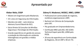 Apresentado por
Kleber Melo, CISSP
• Mestre em Engenharia pelo Mackenzie;
• 25+ anos em Segurança da Informação;
• Membro do LAAC - Latin América
Advisory Council Board do ISC2;
• Sócio Diretor & Consultor da MindSec
Segurança e Tecnologia da Informação;
• Grande experiência em gestão de acessos
e proteção da informação em ambiente
heterogêneos em grandes e médias
empresas.
Sidney R. Modenesi, MCBCC, MBCI, LDRM
• Profissional em continuidade de negócios,
resiliência organizacional e DRP;
• Bacharel em Ciências da Computação
pela USP;
• Pós graduado em Empreendedorismo;
• Certificado MBCI pelo BCI, ISO 22301
Technical Expert pelo BSI, LDRM pelo
PECB;
• 20 anos de experiência em Continuidade
de Negócios, 30 em DRP e 40 em TIC.
3
 