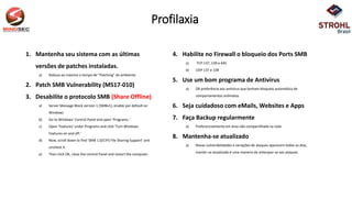Profilaxia
1. Mantenha seu sistema com as últimas
versões de patches instaladas.
a) Reduza ao máximo o tempo de “Patching” do ambiente.
2. Patch SMB Vulnerability (MS17-010)
3. Desabilite o protocolo SMB (Share Offline)
a) Server Message Block version 1 (SMBv1), enable por default on
Windows
b) Go to Windows' Control Panel and open 'Programs.‘
c) Open 'Features' under Programs and click 'Turn Windows
Features on and off.‘
d) Now, scroll down to find 'SMB 1.0/CIFS File Sharing Support' and
uncheck it.
e) Then click OK, close the control Panel and restart the computer.
4. Habilite no Firewall o bloqueio dos Ports SMB
a) TCP:137, 139 e 445
b) UDP 137 e 138
5. Use um bom programa de Antivírus
a) Dê preferência aos antivírus que tenham bloqueio automático de
comportamentos anômalos.
6. Seja cuidadoso com eMails, Websites e Apps
7. Faça Backup regularmente
a) Preferencialmente em área não compartilhada na rede
8. Mantenha-se atualizado
a) Novas vulnerabilidades e variações de ataques aparecem todos os dias,
manter-se atualizado é uma maneira de antecipar-se aos ataques.
 