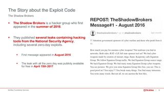12McAfee Foundstone Services
The Shadow Brokers
§ The Shadow Brokers is a hacker group who first
appeared in the summer of 2016.
§ They published several leaks containing hacking
tools from the National Security Agency,
including several zero-day exploits.
§ First message appeared in August 2016
§ The leak with all the zero day was publicly available
for free in April 15th 2017
The Story about the Exploit Code
 