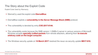 13McAfee Foundstone Services
The Exploit Code used by Wannacry
Exploit Code Used by Wannacry
The Story about the Exploit Code
§ WannaCry used the exploit code EternalBlue.
§ EternalBlue exploits a vulnerability in the Server Message Block (SMB) protocol.
§ This vulnerability is denoted by entry CVE-2017-0144.
§ The vulnerability exists because the SMB version 1 (SMBv1) server in various versions of Microsoft
Windows accepts specially crafted packets from remote attackers, allowing them to execute
arbitrary code on the target computer.
§ The Windows security update on 14 March 2017 resolved the issue via security update MS17-010.
 