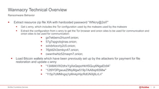 22McAfee Foundstone Services
§ Extract resource zip file XIA with hardcoded password “WNcry@2ol7”
§ Get c.wnry, which includes the Tor configuration used by the malware used by the malware
§ Extract the configuration from c.wnry to get the Tor browser and onion sites to be used for communication and
onion sites to be used for communication:
§ gx7ekbenv2riucmf.onion;
§ 57g7spgrzlojinas.onion;
§ xxlvbrloxvriy2c5.onion;
§ 76jdd2ir2embyv47.onion;
§ cwwnhwhlz52maqm7.onion;
§ Load Bitcoin wallets which have been previously set up by the attackers for payment for file
restoration and update c.wnry
§ “13AM4VW2dhxYgXeQepoHkHSQuy6NgaEb94”
§ “12t9YDPgwueZ9NyMgw519p7AA8isjr6SMw"
§ “115p7UMMngoj1pMvkpHijcRdfJNXj6LrLn"
Ransomware Behavior
Wannacry Technical Overview
 