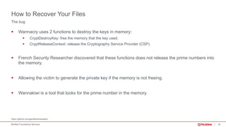 30McAfee Foundstone Services
§ Wannacry uses 2 functions to destroy the keys in memory:
§ CryptDestroyKey: free the memory that the key used.
§ CryptReleaseContext: release the Cryptography Service Provider (CSP).
§ French Security Researcher discovered that these functions does not release the prime numbers into
the memory.
§ Allowing the victim to generate the private key if the memory is not freeing.
§ Wannakiwi is a tool that looks for the prime number in the memory.
https://github.com/gentilkiwi/wanakiwi
The bug
How to Recover Your Files
 