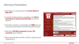 8McAfee Foundstone Services
Wannacry Presentation
§ WannaCry is a ransomware that hit the World in
May 2017.
§ It combined Ransomware capabilities with Worm
techniques to spread automatically across the
network.
§ The Worm exploits a vulnerability into SMB that was
discovered previously by the NSA (EquationGroup).
§ More than 230 000 computers in over 150
countries were infected.
§ Big companies like the NHS, FedEx or Renault were
impacted by it.
 