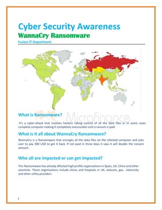 1
Cyber Security Awareness
WannaCry Ransomware
Fusion IT Department
What is Ransomware?
It’s a cyber-attack that involves hackers taking control of all the data files or in some cases
complete computer making it completely inaccessible until a ransom is paid
What is it all about WannaCry Ransomware?
WannaCry is a Ransomware that encrypts all the data files on the infected computer and asks
user to pay 300 USD to get it back. If not paid in three days it says it will double the ransom
amount.
Who all are impacted or can get impacted?
This Ransomware has already affected high profile organizations in Spain, UK, China and other
countries. These organizations include clinics and hospitals in UK, telecom, gas, electricity
and other utility providers.
 