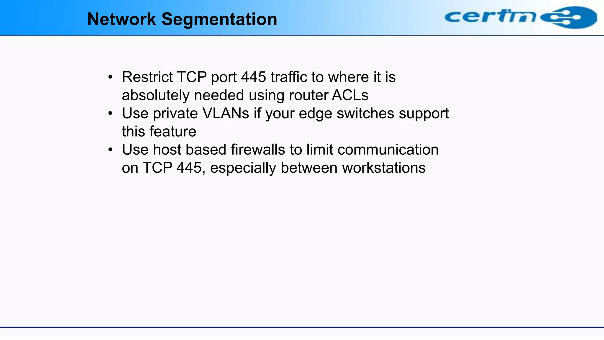 Network Segmentation
• Restrict TCP port 445 traffic to where it is
absolutely needed using router ACLs
• Use private VLANs if your edge switches support
this feature
• Use host based firewalls to limit communication
on TCP 445, especially between workstations
 