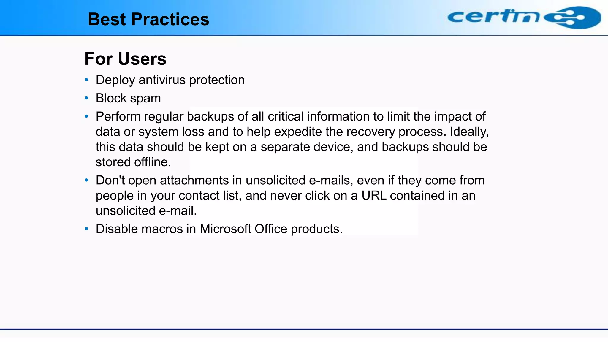 For Users
• Deploy antivirus protection
• Block spam
• Perform regular backups of all critical information to limit the impact of
data or system loss and to help expedite the recovery process. Ideally,
this data should be kept on a separate device, and backups should be
stored offline.
• Don't open attachments in unsolicited e-mails, even if they come from
people in your contact list, and never click on a URL contained in an
unsolicited e-mail.
• Disable macros in Microsoft Office products.
Best Practices
 