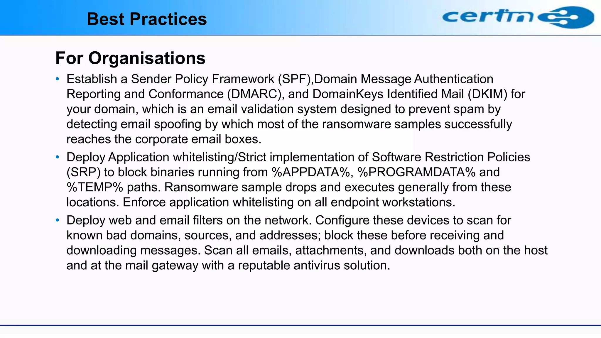 For Organisations
• Establish a Sender Policy Framework (SPF),Domain Message Authentication
Reporting and Conformance (DMARC), and DomainKeys Identified Mail (DKIM) for
your domain, which is an email validation system designed to prevent spam by
detecting email spoofing by which most of the ransomware samples successfully
reaches the corporate email boxes.
• Deploy Application whitelisting/Strict implementation of Software Restriction Policies
(SRP) to block binaries running from %APPDATA%, %PROGRAMDATA% and
%TEMP% paths. Ransomware sample drops and executes generally from these
locations. Enforce application whitelisting on all endpoint workstations.
• Deploy web and email filters on the network. Configure these devices to scan for
known bad domains, sources, and addresses; block these before receiving and
downloading messages. Scan all emails, attachments, and downloads both on the host
and at the mail gateway with a reputable antivirus solution.
Best Practices
 