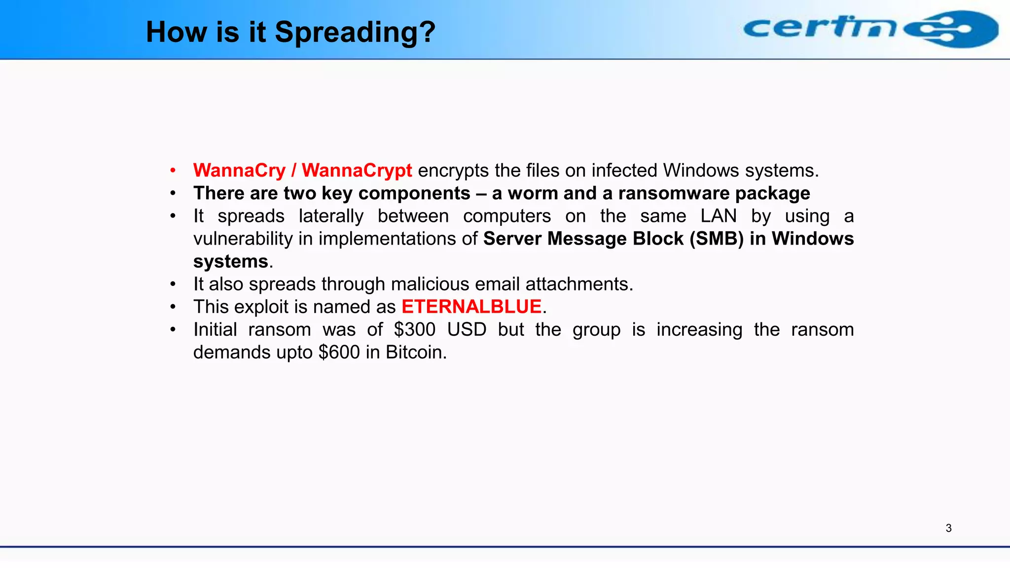 3
• WannaCry / WannaCrypt encrypts the files on infected Windows systems.
• There are two key components – a worm and a ransomware package
• It spreads laterally between computers on the same LAN by using a
vulnerability in implementations of Server Message Block (SMB) in Windows
systems.
• It also spreads through malicious email attachments.
• This exploit is named as ETERNALBLUE.
• Initial ransom was of $300 USD but the group is increasing the ransom
demands upto $600 in Bitcoin.
How is it Spreading?
 
