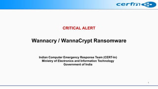 CRITICAL ALERT
Wannacry / WannaCrypt Ransomware
1
Indian Computer Emergency Response Team (CERT-In)
Ministry of Electronics and Information Technology
Government of India
 