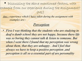  Discussing the above mentioned factors, with
example from our experience during the assignment?
(M1)
Perception
• First I was thinking that the students who are studying inFirst I was thinking that the students who are studying in
deaf n dumb school they are not happy, because there lifedeaf n dumb school they are not happy, because there life
was so boring they cannot talk & listen to someone. Butwas so boring they cannot talk & listen to someone. But
when I went there I found that my perception was wrongwhen I went there I found that my perception was wrong
about them, that they are unhappy . And I feel thatabout them, that they are unhappy . And I feel that
always we have to keep a positive perception ,andalways we have to keep a positive perception ,and
perception is all so a essential part of are personalityperception is all so a essential part of are personality
Ans:- experience which I have taken during the assignment with
examples are:-
 
