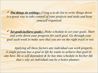  Put things in writing:- Using a to-do list to write things down
is a great way to take control of your projects and tasks and keep
yourself organized.
Applying all these factors any individual can work properly.
A single person has a goal in life he wants to achieve that goal in
any how. He is self dependent & he has time schedule in his/her life
that’s why an individual can be a better planner.
 Set goals/achieve goals:- Make schedule to set your goals. Start
and write down your progress for each goal. Go through your
goal each week to make sure that you are on the right track or not.
 