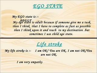 EGO STATE
My EGO state is :-My EGO state is :-
ADULTADULT
Life stroke
My life stroke is :- I am OK/ You are OK, I am not OK/YouMy life stroke is :- I am OK/ You are OK, I am not OK/You
are not OK.are not OK.
My ego state is adult because if someone give me a task
then I think that I have to complete as fast as possible
then I think upon it and reach to my destination .but
sometimes I use child ego state.
I am very empathy
 