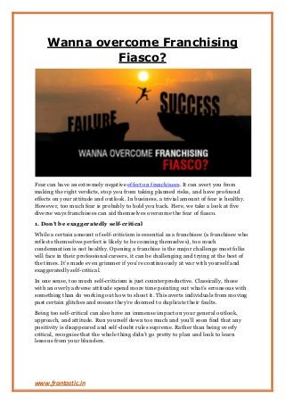 www.frantastic.in
Wanna overcome Franchising
Fiasco?
Fear can have an extremely negative effect on franchisees. It can avert you from
making the right verdicts, stop you from taking planned risks, and have profound
effects on your attitude and outlook. In business, a trivial amount of fear is healthy.
However, too much fear is probably to hold you back. Here, we take a look at five
diverse ways franchisees can aid themselves overcome the fear of fiasco.
1. Don’t be exaggeratedly self-critical
While a certain amount of self-criticism is essential as a franchisee (a franchisee who
reflects themselves perfect is likely to be conning themselves), too much
condemnation is not healthy. Opening a franchise is the major challenge most folks
will face in their professional careers, it can be challenging and trying at the best of
the times. It’s made even grimmer if you’re continuously at war with yourself and
exaggeratedly self-critical.
In one sense, too much self-criticism is just counterproductive. Classically, those
with an overly adverse attitude spend more time pointing out what’s erroneous with
something than do working out how to shoot it. This averts individuals from moving
past certain glitches and means they’re doomed to duplicate their faults.
Being too self-critical can also have an immense impact on your general outlook,
approach, and attitude. Run yourself down too much and you’ll soon find that any
positivity is disappeared and self-doubt rules supreme. Rather than being overly
critical, recognise that the whole thing didn’t go pretty to plan and look to learn
lessons from your blunders.
 