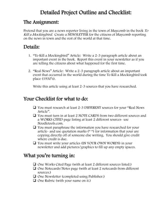 Detailed Project Outline and Checklist:
The Assignment:
Pretend that you are a news reporter living in the town of Maycomb in the book To
Kill a Mockingbird. Create a NEWSLETTER for the citizens of Maycomb reporting
on the news in town and the rest of the world at that time.

Details:
   1. “To Kill a Mockingbird” Article: Write a 2-3 paragraph article about an
      important event in the book. Report this event in your newsletter as if you
      are telling the citizens about what happened for the first time.

   2. “Real News” Article: Write a 2-3 paragraph article about an important
      event that occurred in the world during the time To Kill a Mockingbird took
      place (1930’s).

      Write this article using at least 2-3 sources that you have researched.


Your Checklist for what to do:
       You must research at least 2-3 DIFFERENT sources for your “Real News
        Article”.
       You must turn in at least 2 NOTE CARDS from two different sources and
        a WORKS CITED page listing at least 2 different sources- use
        Noodletools.com.
       You must paraphrase the information you have researched for your
        article- and use quotation marks (“ “) for information that your are
        copying directly off of someone else writing. You should give credit
        where credit is due.
       You must write your articles (IN YOUR OWN WORDS) in your
        newsletter and add pictures/graphics to fill up any empty spaces.

What you’re turning in:
       One Works Cited Page (with at least 2 different sources listed.)
       One Notecards/Notes page (with at least 2 notecards from different
        sources.)
       One Newsletter (completed using Publisher.)
       One Rubric (with your name on it.)
 