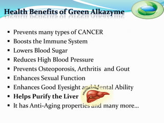 Health Benefits of Green Alkazyme

   Prevents many types of CANCER
   Boosts the Immune System
   Lowers Blood Sugar
   Reduces High Blood Pressure
   Prevents Osteoporosis, Arthritis and Gout
   Enhances Sexual Function
   Enhances Good Eyesight and Mental Ability
   Helps Purify the Liver
   It has Anti-Aging properties and many more…
 