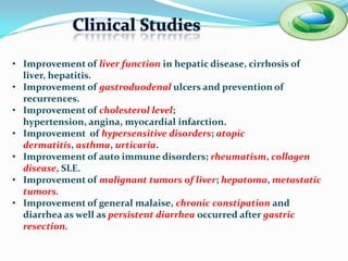 Clinical Studies

• Improvement of liver function in hepatic disease, cirrhosis of liver,
  hepatitis.
• Improvement of gastroduodenal ulcers and prevention of
  recurrences.
• Improvement of cholesterol level; hypertension, angina,
  myocardial infarction.
• Improvement of hypersensitive disorders; atopic dermatitis,
  asthma, urticaria.
• Improvement of auto immune disorders; rheumatism, collagen
  disease, SLE.
• Improvement of malignant tumors of liver; hepatoma, metastatic
  tumors.
• Improvement of general malaise, chronic constipation and
  diarrhea as well as persistent diarrhea occurred after gastric
  resection.
 