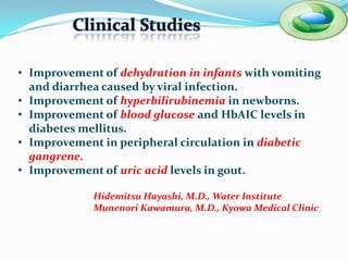 Clinical Studies

• Improvement of dehydration in infants with vomiting
  and diarrhea caused by viral infection.
• Improvement of hyperbilirubinemia in newborns.
• Improvement of blood glucose and HbAIC levels in
  diabetes mellitus.
• Improvement in peripheral circulation in diabetic
  gangrene.
• Improvement of uric acid levels in gout.

             Hidemitsu Hayashi, M.D., Water Institute
             Munenori Kawamura, M.D., Kyowa Medical Clinic
 