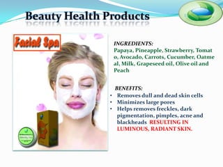 Beauty Health Products

                INGREDIENTS:
                Papaya, Pineapple, Strawberry,
                Tomato, Avocado, Carrots, Cucumber,
                Oatmeal, Milk, Grapeseed oil, Olive
                oil and Peach


                 BENEFITS:
               • Removes dull and dead skin cells
               • Minimizes large pores
               • Helps removes freckles, dark
                  pigmentation, pimples, acne and
                  blackheads RESULTING IN
                  LUMINOUS, RADIANT SKIN.
 