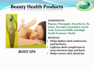 Beauty Health Products

               INGREDIENTS:
               Papaya, Pineapple, Strawberry,
               Tomato, Avocado, Cucumber,
               Lactic Acid, Extracted Milk and
               High Grade Essences Herbs
               BENEFITS:
               • Helps lighten dark underarms
                 and buttocks.
               • Lightens dark complexion in
                 areas between legs and back.
   BODY SPA    • Helps restore skin elasticity.
 