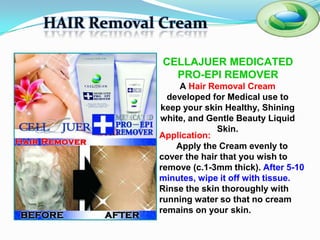 HAIR Removal Cream

             CELLAJUER MEDICATED
               PRO-EPI REMOVER
                 A Hair Removal Cream
              developed for Medical use to
            keep your skin Healthy, Shining
            white, and Gentle Beauty Liquid
                          Skin.
            Application:
                Apply the Cream evenly to
            cover the hair that you wish to
            remove (c.1-3mm thick). After 5-10
            minutes, wipe it off with tissue.
            Rinse the skin thoroughly with
            running water so that no cream
            remains on your skin.
 