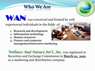 Who We Are

WAN              was conceived and formed by well
experienced individuals in the fields of:
   1.   Research and development
   2.   Information technology
   3.   Human resources
   4.   Finance and corporate
        managementInnovative marketing


 Wellness And Nature Int’l., Inc. was registered at
 Securities and Exchange Commission in March 10, 2010
 as a marketing and distribution company.
 