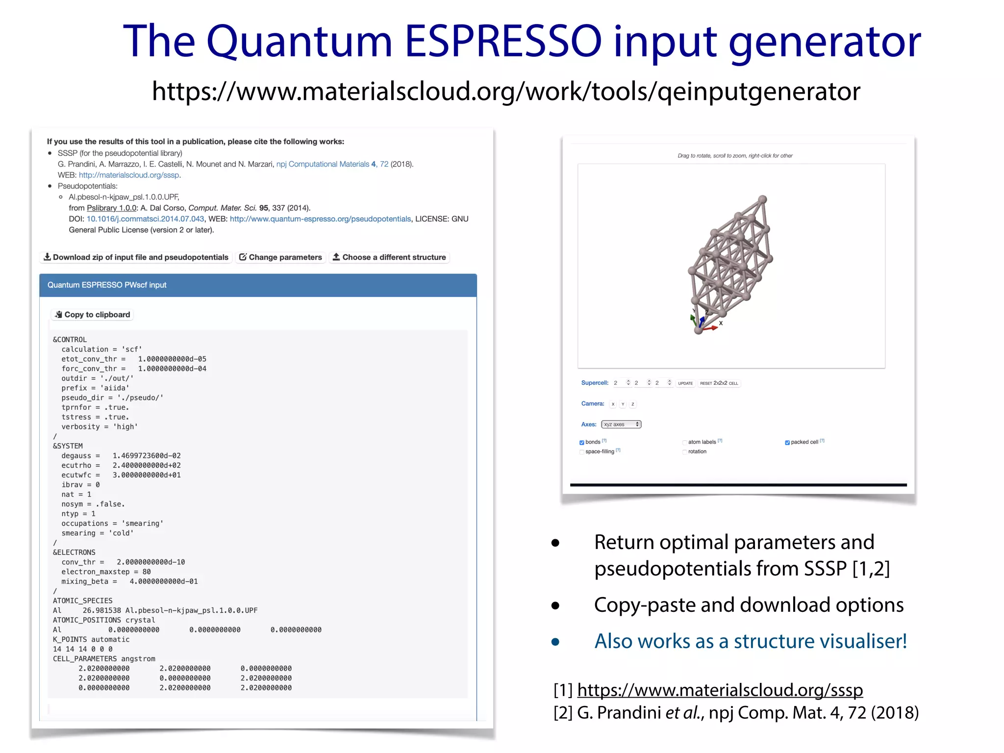 The Quantum ESPRESSO input generator
https://www.materialscloud.org/work/tools/qeinputgenerator
• Return optimal parameters and
pseudopotentials from SSSP [1,2]
• Copy-paste and download options
• Also works as a structure visualiser!
[1] https://www.materialscloud.org/sssp
[2] G. Prandini et al., npj Comp. Mat. 4, 72 (2018)
 