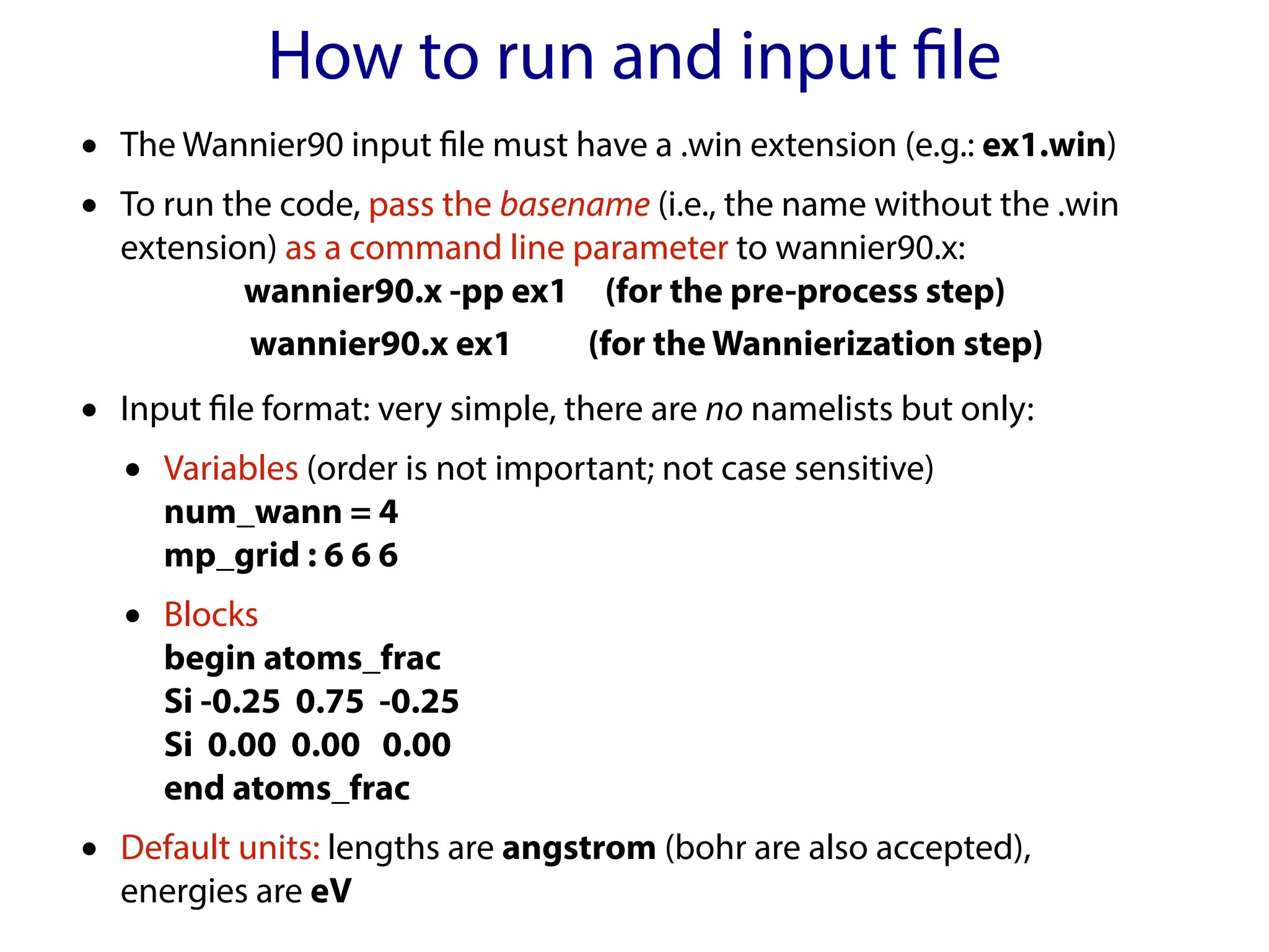 How to run and input file
• The Wannier90 input file must have a .win extension (e.g.: ex1.win)
• To run the code, pass the basename (i.e., the name without the .win
extension) as a command line parameter to wannier90.x:
wannier90.x -pp ex1 (for the pre-process step)
wannier90.x ex1 (for the Wannierization step)
• Input file format: very simple, there are no namelists but only:
• Variables (order is not important; not case sensitive)
num_wann = 4
mp_grid : 6 6 6
• Blocks
begin atoms_frac
Si -0.25 0.75 -0.25
Si 0.00 0.00 0.00
end atoms_frac
• Default units: lengths are angstrom (bohr are also accepted),
energies are eV
 