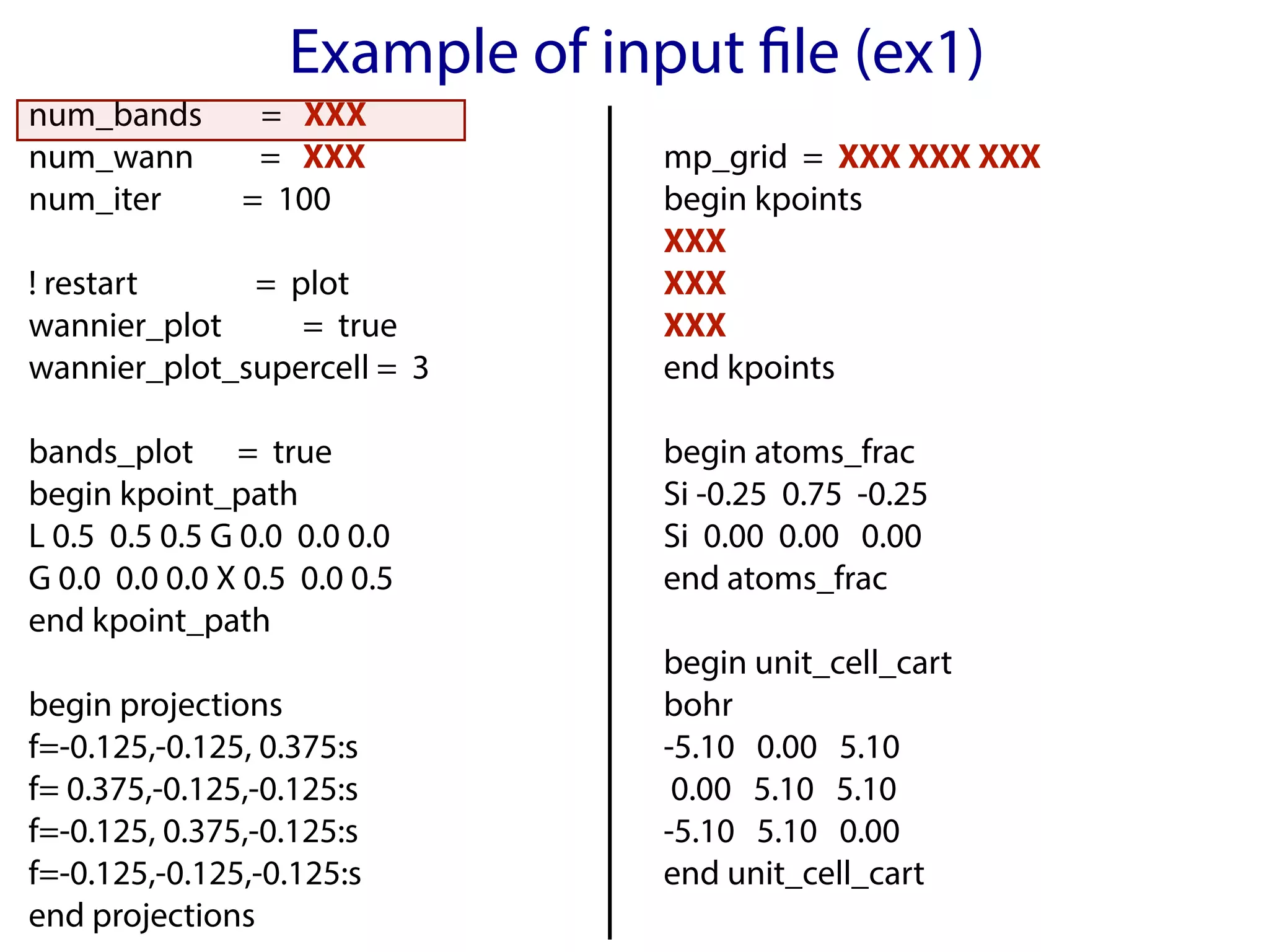 Example of input file (ex1)
num_bands = XXX
num_wann = XXX
num_iter = 100
! restart = plot
wannier_plot = true
wannier_plot_supercell = 3
bands_plot = true
begin kpoint_path
L 0.5 0.5 0.5 G 0.0 0.0 0.0
G 0.0 0.0 0.0 X 0.5 0.0 0.5
end kpoint_path
begin projections
f=-0.125,-0.125, 0.375:s
f= 0.375,-0.125,-0.125:s
f=-0.125, 0.375,-0.125:s
f=-0.125,-0.125,-0.125:s
end projections
mp_grid = XXX XXX XXX
begin kpoints
XXX
XXX
XXX
end kpoints
begin atoms_frac
Si -0.25 0.75 -0.25
Si 0.00 0.00 0.00
end atoms_frac
begin unit_cell_cart
bohr
-5.10 0.00 5.10
0.00 5.10 5.10
-5.10 5.10 0.00
end unit_cell_cart
 