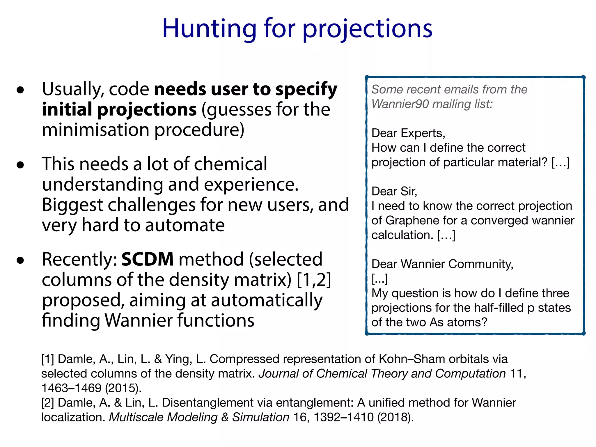 Hunting for projections
• Usually, code needs user to specify
initial projections (guesses for the
minimisation procedure)
• This needs a lot of chemical
understanding and experience.
Biggest challenges for new users, and
very hard to automate
• Recently: SCDM method (selected
columns of the density matrix) [1,2]
proposed, aiming at automatically
finding Wannier functions
Some recent emails from the
Wannier90 mailing list:
Dear Experts,

How can I define the correct
projection of particular material? […]

Dear Sir,

I need to know the correct projection
of Graphene for a converged wannier
calculation. […]

Dear Wannier Community,

[...]

My question is how do I define three
projections for the half-filled p states
of the two As atoms?
[1] Damle, A., Lin, L. & Ying, L. Compressed representation of Kohn–Sham orbitals via
selected columns of the density matrix. Journal of Chemical Theory and Computation 11,
1463–1469 (2015).

[2] Damle, A. & Lin, L. Disentanglement via entanglement: A unified method for Wannier
localization. Multiscale Modeling & Simulation 16, 1392–1410 (2018).

 