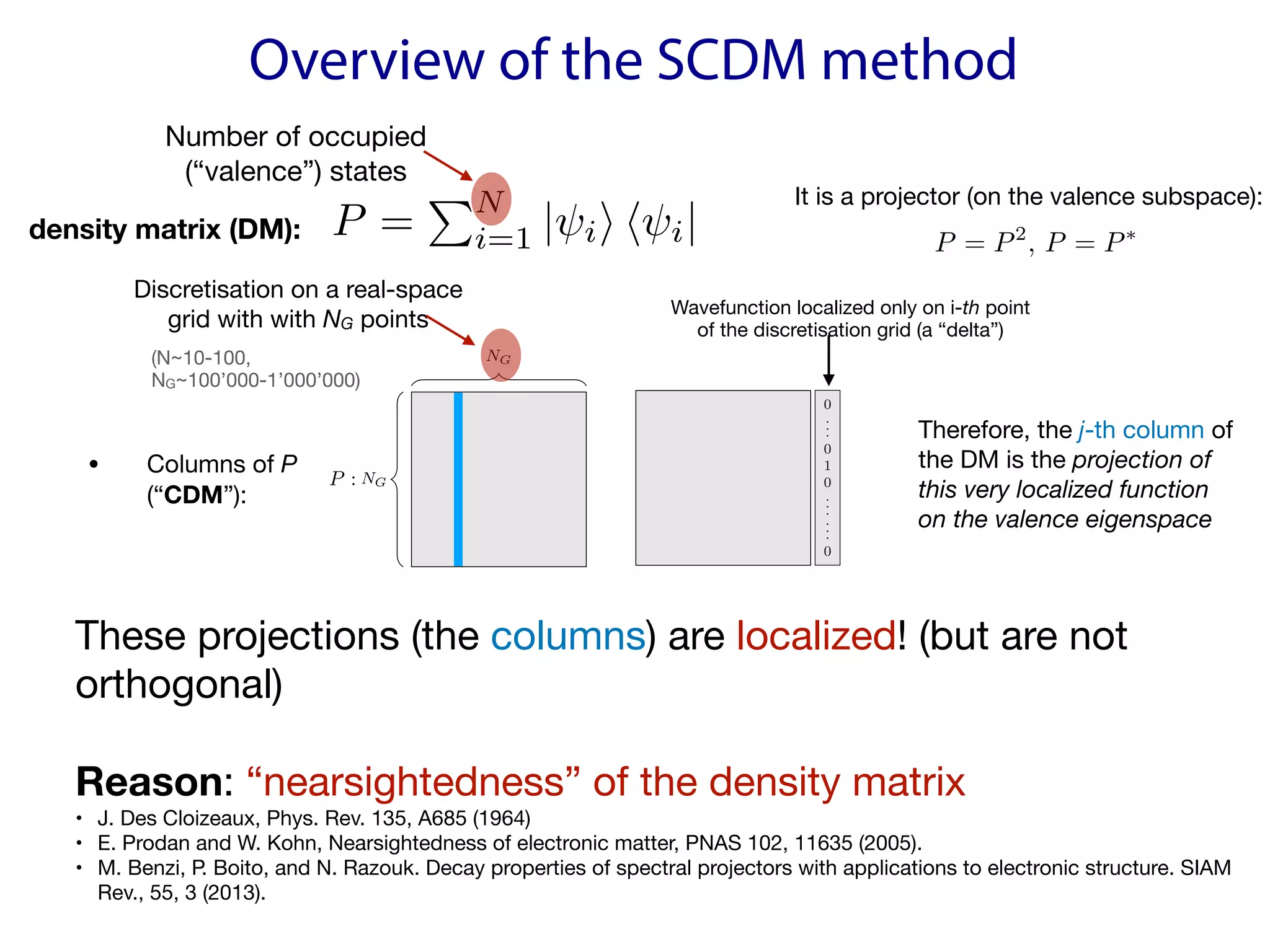Overview of the SCDM method
These projections (the columns) are localized! (but are not
orthogonal)

Reason: “nearsightedness” of the density matrix

• J. Des Cloizeaux, Phys. Rev. 135, A685 (1964)

• E. Prodan and W. Kohn, Nearsightedness of electronic matter, PNAS 102, 11635 (2005).

• M. Benzi, P. Boito, and N. Razouk. Decay properties of spectral projectors with applications to electronic structure. SIAM
Rev., 55, 3 (2013).

P =
PN
i=1 | ii h i|
<latexit sha1_base64="YNLdxY1gR8uILMQkBX2Q4rcqFlU=">AAACInicbZDLSsNAFIZPvNZ6i7p0EywVVyVxo5tC0Y0rqWAv0MQwmU7aoZMLMxOhhLyBj+ETuNUncCduFFy48RHcO2kr2NYfBn7+cw7nzOfFjAppmu/awuLS8spqYa24vrG5ta3v7DZFlHBMGjhiEW97SBBGQ9KQVDLSjjlBgcdIyxuc5/XWLeGCRuG1HMbECVAvpD7FSKrI1Q/rVVskgZvSqpXdXNoDIlM7FtSlme1x9OtdvWRWzJGMeWNNTKlW/n77BIC6q3/Z3QgnAQklZkiIjmXG0kkRlxQzkhXtRJAY4QHqkY6yIQqIcNLRfzKjrJKu4UdcvVAao/TvRIoCIYaBpzoDJPtitpaH/9U6ifRPnZSGcSJJiMeL/IQZMjJyOEaXcoIlGyqDMKfqVgP3EUdYKoRTWxQbhSrnYs1SmDfN44plVqwrq1Q7g7EKsA8HcAQWnEANLqAODcBwBw/wCE/avfasvWiv49YFbTKzB1PSPn4A+1eopw==</latexit>
<latexit sha1_base64="F88wzzCngPMEjYXD9TXvOlZy/XU=">AAACInicbZDLSsNAFIYn9VbrrerSzWCpuCqJG90Uim5cSQV7gSaGyXTSDp1JwsxEKCFv4Cu48wnc6hO4ExcquPUR3DtpK9jWHwZ+/nMO58znRYxKZZofRm5hcWl5Jb9aWFvf2Nwqbu80ZRgLTBo4ZKFoe0gSRgPSUFQx0o4EQdxjpOUNzrJ664YIScPgSg0j4nDUC6hPMVI6cosH9aotY+4mtGql1xf2gKjEjiR1aWp7Av16t1gyK+ZIcN5YE1Oqlb/f3+4Kvbpb/LK7IY45CRRmSMqOZUbKSZBQFDOSFuxYkgjhAeqRjrYB4kQ6yeg/KSzrpAv9UOgXKDhK/04kiEs55J7u5Ej15WwtC/+rdWLlnzgJDaJYkQCPF/kxgyqEGRzYpYJgxYbaICyovhXiPhIIK41waotmo1FlXKxZCvOmeVSxzIp1aZVqp2CsPNgD++AQWOAY1MA5qIMGwOAWPIBH8GTcG8/Gi/E6bs0Zk5ldMCXj8wdrpqms</latexit>
<latexit sha1_base64="F88wzzCngPMEjYXD9TXvOlZy/XU=">AAACInicbZDLSsNAFIYn9VbrrerSzWCpuCqJG90Uim5cSQV7gSaGyXTSDp1JwsxEKCFv4Cu48wnc6hO4ExcquPUR3DtpK9jWHwZ+/nMO58znRYxKZZofRm5hcWl5Jb9aWFvf2Nwqbu80ZRgLTBo4ZKFoe0gSRgPSUFQx0o4EQdxjpOUNzrJ664YIScPgSg0j4nDUC6hPMVI6cosH9aotY+4mtGql1xf2gKjEjiR1aWp7Av16t1gyK+ZIcN5YE1Oqlb/f3+4Kvbpb/LK7IY45CRRmSMqOZUbKSZBQFDOSFuxYkgjhAeqRjrYB4kQ6yeg/KSzrpAv9UOgXKDhK/04kiEs55J7u5Ej15WwtC/+rdWLlnzgJDaJYkQCPF/kxgyqEGRzYpYJgxYbaICyovhXiPhIIK41waotmo1FlXKxZCvOmeVSxzIp1aZVqp2CsPNgD++AQWOAY1MA5qIMGwOAWPIBH8GTcG8/Gi/E6bs0Zk5ldMCXj8wdrpqms</latexit>
<latexit sha1_base64="lluCczBn3wzFTngp5PxnWpxyh8U=">AAACInicbZDLSsNAFIYn9VbvUZduBoviqmTc6KZQdONKKtgLNDFMppN26GQSZiZCCX0DH8MncKtP4E5cCW59DydtBNv6w8DPf87hnPmChDOlHefTKi0tr6yuldc3Nre2d3btvf2WilNJaJPEPJadACvKmaBNzTSnnURSHAWctoPhVV5vP1CpWCzu9CihXoT7goWMYG0i3z5p1FyVRn7Gamh8f+MOqc7cRDGfjd1A4l/v2xWn6kwEFw0qTAUUavj2t9uLSRpRoQnHSnWRk2gvw1Izwul4w00VTTAZ4j7tGitwRJWXTf4zhscm6cEwluYJDSfp34kMR0qNosB0RlgP1HwtD/+rdVMdXngZE0mqqSDTRWHKoY5hDgf2mKRE85ExmEhmboVkgCUm2iCc2WLYGFQ5FzRPYdG0zqrIqaJbVKlfFoTK4BAcgVOAwDmog2vQAE1AwCN4Bi/g1Xqy3qx362PaWrKKmQMwI+vrB5xkpZU=</latexit>
density matrix (DM):
• Columns of P 
(“CDM”):
NG
NG
<latexit sha1_base64="8nMNG79FdwsqmzugsBdV4UxX20s=">AAAEY3iclZPdbtMwFMezrsAoA7bBHULyvqRVZFW6MmBDlSa4gCs0JMqQ2qhynJPGmmMH+4Sti/IOPA238Bq8AM+B03RAtyGEr/45H/HvfDhIBTfoed/navP1a9dvLNxs3Fq8fefu0vLKe6MyzaDHlFD6Q0ANCC6hhxwFfEg10CQQcBQcvyz9R59AG67kOxyn4Cd0JHnEGUVrGi7XmoMARlzmyI/PUs4w01D0DaMCum2/sUm4NDwEwjItxvsE4RTPTeZjRjXYkN19EgMfxdgYRFyIUNOTPqqUTOi6JzFHWN3zVgNB2bEbKESVXOnzyZbX2nW9JtHAkMqRACJVCHlBHm11Wp7baT6/mihSuvomgbY/AktSUpB+CExpiuBOha25m5cx4NLE9hezELpPUizcUxPzCLvbj1N0x5X2UvQb50jb2xVdpzlhIv2qnISHJ3T8K9tGsMQnjXwQKYVSIRh+BiTfeDN8tVEUJX6sND9TEqmokP8fdYrXsaSnF0k7FWnnr6Tntf0LtDEAGc5sxXBp3Wt5k0Mui/ZUrDvTczhcnlsbhIplCUhkghrTb5egOdXImYCiMcgMpJaNjqBvpaQJGD+frEZBNq0lnEw2st2qFubPjJwmxoyTwEYmFGNz0Vcar/L1M4ye+TmXaYYgWXVRlAmCipQvhIS8XD+7SyGnTHPLSlhM7SDQvqOZW+x07K7N1DHpWGUpleA2Ro/z3zM1rdQSaUjtULgclV1tX+zhZdHbae21vLc76wcvpu1dcB44a86W03aeOgfOa+fQ6Tms9rn2pfa19m3+R32xvlK/X4XW5qY595yZU3/4E6pTatE=</latexit>
<latexit sha1_base64="8nMNG79FdwsqmzugsBdV4UxX20s=">AAAEY3iclZPdbtMwFMezrsAoA7bBHULyvqRVZFW6MmBDlSa4gCs0JMqQ2qhynJPGmmMH+4Sti/IOPA238Bq8AM+B03RAtyGEr/45H/HvfDhIBTfoed/navP1a9dvLNxs3Fq8fefu0vLKe6MyzaDHlFD6Q0ANCC6hhxwFfEg10CQQcBQcvyz9R59AG67kOxyn4Cd0JHnEGUVrGi7XmoMARlzmyI/PUs4w01D0DaMCum2/sUm4NDwEwjItxvsE4RTPTeZjRjXYkN19EgMfxdgYRFyIUNOTPqqUTOi6JzFHWN3zVgNB2bEbKESVXOnzyZbX2nW9JtHAkMqRACJVCHlBHm11Wp7baT6/mihSuvomgbY/AktSUpB+CExpiuBOha25m5cx4NLE9hezELpPUizcUxPzCLvbj1N0x5X2UvQb50jb2xVdpzlhIv2qnISHJ3T8K9tGsMQnjXwQKYVSIRh+BiTfeDN8tVEUJX6sND9TEqmokP8fdYrXsaSnF0k7FWnnr6Tntf0LtDEAGc5sxXBp3Wt5k0Mui/ZUrDvTczhcnlsbhIplCUhkghrTb5egOdXImYCiMcgMpJaNjqBvpaQJGD+frEZBNq0lnEw2st2qFubPjJwmxoyTwEYmFGNz0Vcar/L1M4ye+TmXaYYgWXVRlAmCipQvhIS8XD+7SyGnTHPLSlhM7SDQvqOZW+x07K7N1DHpWGUpleA2Ro/z3zM1rdQSaUjtULgclV1tX+zhZdHbae21vLc76wcvpu1dcB44a86W03aeOgfOa+fQ6Tms9rn2pfa19m3+R32xvlK/X4XW5qY595yZU3/4E6pTatE=</latexit>
<latexit sha1_base64="8nMNG79FdwsqmzugsBdV4UxX20s=">AAAEY3iclZPdbtMwFMezrsAoA7bBHULyvqRVZFW6MmBDlSa4gCs0JMqQ2qhynJPGmmMH+4Sti/IOPA238Bq8AM+B03RAtyGEr/45H/HvfDhIBTfoed/navP1a9dvLNxs3Fq8fefu0vLKe6MyzaDHlFD6Q0ANCC6hhxwFfEg10CQQcBQcvyz9R59AG67kOxyn4Cd0JHnEGUVrGi7XmoMARlzmyI/PUs4w01D0DaMCum2/sUm4NDwEwjItxvsE4RTPTeZjRjXYkN19EgMfxdgYRFyIUNOTPqqUTOi6JzFHWN3zVgNB2bEbKESVXOnzyZbX2nW9JtHAkMqRACJVCHlBHm11Wp7baT6/mihSuvomgbY/AktSUpB+CExpiuBOha25m5cx4NLE9hezELpPUizcUxPzCLvbj1N0x5X2UvQb50jb2xVdpzlhIv2qnISHJ3T8K9tGsMQnjXwQKYVSIRh+BiTfeDN8tVEUJX6sND9TEqmokP8fdYrXsaSnF0k7FWnnr6Tntf0LtDEAGc5sxXBp3Wt5k0Mui/ZUrDvTczhcnlsbhIplCUhkghrTb5egOdXImYCiMcgMpJaNjqBvpaQJGD+frEZBNq0lnEw2st2qFubPjJwmxoyTwEYmFGNz0Vcar/L1M4ye+TmXaYYgWXVRlAmCipQvhIS8XD+7SyGnTHPLSlhM7SDQvqOZW+x07K7N1DHpWGUpleA2Ro/z3zM1rdQSaUjtULgclV1tX+zhZdHbae21vLc76wcvpu1dcB44a86W03aeOgfOa+fQ6Tms9rn2pfa19m3+R32xvlK/X4XW5qY595yZU3/4E6pTatE=</latexit>
P :
<latexit sha1_base64="mNX7pD0TeQT9EycMHjWkeWryhDE=">AAAB+3icbVDLSgNBEJyNrxhfUY9eBoPgKWxE8HEKevEYxTWBZAmzk95kyOzsMtMrhCV+gVf9Ak/i1Y/xA/wPJ8keTLSgoajqprsrSKQw6LpfTmFpeWV1rbhe2tjc2t4p7+49mDjVHDwey1i3AmZACgUeCpTQSjSwKJDQDIbXE7/5CNqIWN3jKAE/Yn0lQsEZWumucdktV9yqOwX9S2o5qZAcjW75u9OLeRqBQi6ZMe2am6CfMY2CSxiXOqmBhPEh60PbUsUiMH42vXRMj6zSo2GsbSmkU/X3RMYiY0ZRYDsjhgOz6E3E/7x2iuG5nwmVpAiKzxaFqaQY08nbtCc0cJQjSxjXwt5K+YBpxtGGM7cl0GwIOLa51BZT+Eu8k+pF1b09rdSv8oCK5IAckmNSI2ekTm5Ig3iEk5A8kxfy6jw5b8678zFrLTj5zD6Zg/P5AxoFlUM=</latexit>
<latexit sha1_base64="mNX7pD0TeQT9EycMHjWkeWryhDE=">AAAB+3icbVDLSgNBEJyNrxhfUY9eBoPgKWxE8HEKevEYxTWBZAmzk95kyOzsMtMrhCV+gVf9Ak/i1Y/xA/wPJ8keTLSgoajqprsrSKQw6LpfTmFpeWV1rbhe2tjc2t4p7+49mDjVHDwey1i3AmZACgUeCpTQSjSwKJDQDIbXE7/5CNqIWN3jKAE/Yn0lQsEZWumucdktV9yqOwX9S2o5qZAcjW75u9OLeRqBQi6ZMe2am6CfMY2CSxiXOqmBhPEh60PbUsUiMH42vXRMj6zSo2GsbSmkU/X3RMYiY0ZRYDsjhgOz6E3E/7x2iuG5nwmVpAiKzxaFqaQY08nbtCc0cJQjSxjXwt5K+YBpxtGGM7cl0GwIOLa51BZT+Eu8k+pF1b09rdSv8oCK5IAckmNSI2ekTm5Ig3iEk5A8kxfy6jw5b8678zFrLTj5zD6Zg/P5AxoFlUM=</latexit>
<latexit sha1_base64="mNX7pD0TeQT9EycMHjWkeWryhDE=">AAAB+3icbVDLSgNBEJyNrxhfUY9eBoPgKWxE8HEKevEYxTWBZAmzk95kyOzsMtMrhCV+gVf9Ak/i1Y/xA/wPJ8keTLSgoajqprsrSKQw6LpfTmFpeWV1rbhe2tjc2t4p7+49mDjVHDwey1i3AmZACgUeCpTQSjSwKJDQDIbXE7/5CNqIWN3jKAE/Yn0lQsEZWumucdktV9yqOwX9S2o5qZAcjW75u9OLeRqBQi6ZMe2am6CfMY2CSxiXOqmBhPEh60PbUsUiMH42vXRMj6zSo2GsbSmkU/X3RMYiY0ZRYDsjhgOz6E3E/7x2iuG5nwmVpAiKzxaFqaQY08nbtCc0cJQjSxjXwt5K+YBpxtGGM7cl0GwIOLa51BZT+Eu8k+pF1b09rdSv8oCK5IAckmNSI2ekTm5Ig3iEk5A8kxfy6jw5b8678zFrLTj5zD6Zg/P5AxoFlUM=</latexit>
NG
NG
<latexit sha1_base64="8nMNG79FdwsqmzugsBdV4UxX20s=">AAAEY3iclZPdbtMwFMezrsAoA7bBHULyvqRVZFW6MmBDlSa4gCs0JMqQ2qhynJPGmmMH+4Sti/IOPA238Bq8AM+B03RAtyGEr/45H/HvfDhIBTfoed/navP1a9dvLNxs3Fq8fefu0vLKe6MyzaDHlFD6Q0ANCC6hhxwFfEg10CQQcBQcvyz9R59AG67kOxyn4Cd0JHnEGUVrGi7XmoMARlzmyI/PUs4w01D0DaMCum2/sUm4NDwEwjItxvsE4RTPTeZjRjXYkN19EgMfxdgYRFyIUNOTPqqUTOi6JzFHWN3zVgNB2bEbKESVXOnzyZbX2nW9JtHAkMqRACJVCHlBHm11Wp7baT6/mihSuvomgbY/AktSUpB+CExpiuBOha25m5cx4NLE9hezELpPUizcUxPzCLvbj1N0x5X2UvQb50jb2xVdpzlhIv2qnISHJ3T8K9tGsMQnjXwQKYVSIRh+BiTfeDN8tVEUJX6sND9TEqmokP8fdYrXsaSnF0k7FWnnr6Tntf0LtDEAGc5sxXBp3Wt5k0Mui/ZUrDvTczhcnlsbhIplCUhkghrTb5egOdXImYCiMcgMpJaNjqBvpaQJGD+frEZBNq0lnEw2st2qFubPjJwmxoyTwEYmFGNz0Vcar/L1M4ye+TmXaYYgWXVRlAmCipQvhIS8XD+7SyGnTHPLSlhM7SDQvqOZW+x07K7N1DHpWGUpleA2Ro/z3zM1rdQSaUjtULgclV1tX+zhZdHbae21vLc76wcvpu1dcB44a86W03aeOgfOa+fQ6Tms9rn2pfa19m3+R32xvlK/X4XW5qY595yZU3/4E6pTatE=</latexit>
<latexit sha1_base64="8nMNG79FdwsqmzugsBdV4UxX20s=">AAAEY3iclZPdbtMwFMezrsAoA7bBHULyvqRVZFW6MmBDlSa4gCs0JMqQ2qhynJPGmmMH+4Sti/IOPA238Bq8AM+B03RAtyGEr/45H/HvfDhIBTfoed/navP1a9dvLNxs3Fq8fefu0vLKe6MyzaDHlFD6Q0ANCC6hhxwFfEg10CQQcBQcvyz9R59AG67kOxyn4Cd0JHnEGUVrGi7XmoMARlzmyI/PUs4w01D0DaMCum2/sUm4NDwEwjItxvsE4RTPTeZjRjXYkN19EgMfxdgYRFyIUNOTPqqUTOi6JzFHWN3zVgNB2bEbKESVXOnzyZbX2nW9JtHAkMqRACJVCHlBHm11Wp7baT6/mihSuvomgbY/AktSUpB+CExpiuBOha25m5cx4NLE9hezELpPUizcUxPzCLvbj1N0x5X2UvQb50jb2xVdpzlhIv2qnISHJ3T8K9tGsMQnjXwQKYVSIRh+BiTfeDN8tVEUJX6sND9TEqmokP8fdYrXsaSnF0k7FWnnr6Tntf0LtDEAGc5sxXBp3Wt5k0Mui/ZUrDvTczhcnlsbhIplCUhkghrTb5egOdXImYCiMcgMpJaNjqBvpaQJGD+frEZBNq0lnEw2st2qFubPjJwmxoyTwEYmFGNz0Vcar/L1M4ye+TmXaYYgWXVRlAmCipQvhIS8XD+7SyGnTHPLSlhM7SDQvqOZW+x07K7N1DHpWGUpleA2Ro/z3zM1rdQSaUjtULgclV1tX+zhZdHbae21vLc76wcvpu1dcB44a86W03aeOgfOa+fQ6Tms9rn2pfa19m3+R32xvlK/X4XW5qY595yZU3/4E6pTatE=</latexit>
<latexit sha1_base64="8nMNG79FdwsqmzugsBdV4UxX20s=">AAAEY3iclZPdbtMwFMezrsAoA7bBHULyvqRVZFW6MmBDlSa4gCs0JMqQ2qhynJPGmmMH+4Sti/IOPA238Bq8AM+B03RAtyGEr/45H/HvfDhIBTfoed/navP1a9dvLNxs3Fq8fefu0vLKe6MyzaDHlFD6Q0ANCC6hhxwFfEg10CQQcBQcvyz9R59AG67kOxyn4Cd0JHnEGUVrGi7XmoMARlzmyI/PUs4w01D0DaMCum2/sUm4NDwEwjItxvsE4RTPTeZjRjXYkN19EgMfxdgYRFyIUNOTPqqUTOi6JzFHWN3zVgNB2bEbKESVXOnzyZbX2nW9JtHAkMqRACJVCHlBHm11Wp7baT6/mihSuvomgbY/AktSUpB+CExpiuBOha25m5cx4NLE9hezELpPUizcUxPzCLvbj1N0x5X2UvQb50jb2xVdpzlhIv2qnISHJ3T8K9tGsMQnjXwQKYVSIRh+BiTfeDN8tVEUJX6sND9TEqmokP8fdYrXsaSnF0k7FWnnr6Tntf0LtDEAGc5sxXBp3Wt5k0Mui/ZUrDvTczhcnlsbhIplCUhkghrTb5egOdXImYCiMcgMpJaNjqBvpaQJGD+frEZBNq0lnEw2st2qFubPjJwmxoyTwEYmFGNz0Vcar/L1M4ye+TmXaYYgWXVRlAmCipQvhIS8XD+7SyGnTHPLSlhM7SDQvqOZW+x07K7N1DHpWGUpleA2Ro/z3zM1rdQSaUjtULgclV1tX+zhZdHbae21vLc76wcvpu1dcB44a86W03aeOgfOa+fQ6Tms9rn2pfa19m3+R32xvlK/X4XW5qY595yZU3/4E6pTatE=</latexit>
0
.
.
.
0
1
0
.
.
.
.
.
.
0
<latexit sha1_base64="iuGbILkoGpEGCQRRc6NtBSxvH9s=">AAADd3icbVJdb9MwFE1WPkb42uCRF2/d0CZG5AADBqo0wQuPQ6JsUl1NjnPbWnXsYN9s66L+G34Nr/DCX+EJN+3UdduVEp2cc617cnzTQkmHlP4Nlxq3bt+5u3wvuv/g4aPHK6tPvjtTWgFtYZSxRyl3oKSGNkpUcFRY4Hmq4DAdfp7ohydgnTT6G44K6Oa8r2VPCo6eOl4NWyyFvtQVyuF5IQWWFsYdJ7iCVtKNNonUTmZARGnV6ANBOMMLyv0ouYWI9aRSmeWnHTQFqR21TgcSYW2PrqWKi+FOahBNfqPWJVs03t2h28SCQK77Cog2GVTRzFcutSx4H8aV7xP5mPWMQW0QnDwHJkAjWKn7hBLGyPx7g51kBt2GZyPKWMKYf1+QjLETV3AB1Usav4Wz8VygDHQ2HxqNyYva4Ot4d/tjVIuXkzpeadKY1kWug2QGmsGsDnzg6ywzosy9UaG4c52EFtituEUplB/ISgfe2tBP73ioeQ6uW9XRjcmmZzLSM9Y/GqeBXj5R8dy5UZ76zpzjwF3VJuRNWqfE3vtuJXVRImgxHdQrFUFDJltDMjm5HjXygAsrvVciBtxy4dNenJJaPgRc+I86sSkzQUr6HjuqMhDG1mvo4sI7slD4jfB3N0k1uZrhddB+Fe/F9Oub5v6nWbzLwbNgPdgKkuBdsB98CQ6CdiDCn+Gv8Hf4Z+lfgzSeN7amrUvh7MzTYKEayX+N1h39</latexit>
<latexit sha1_base64="iuGbILkoGpEGCQRRc6NtBSxvH9s=">AAADd3icbVJdb9MwFE1WPkb42uCRF2/d0CZG5AADBqo0wQuPQ6JsUl1NjnPbWnXsYN9s66L+G34Nr/DCX+EJN+3UdduVEp2cc617cnzTQkmHlP4Nlxq3bt+5u3wvuv/g4aPHK6tPvjtTWgFtYZSxRyl3oKSGNkpUcFRY4Hmq4DAdfp7ohydgnTT6G44K6Oa8r2VPCo6eOl4NWyyFvtQVyuF5IQWWFsYdJ7iCVtKNNonUTmZARGnV6ANBOMMLyv0ouYWI9aRSmeWnHTQFqR21TgcSYW2PrqWKi+FOahBNfqPWJVs03t2h28SCQK77Cog2GVTRzFcutSx4H8aV7xP5mPWMQW0QnDwHJkAjWKn7hBLGyPx7g51kBt2GZyPKWMKYf1+QjLETV3AB1Usav4Wz8VygDHQ2HxqNyYva4Ot4d/tjVIuXkzpeadKY1kWug2QGmsGsDnzg6ywzosy9UaG4c52EFtituEUplB/ISgfe2tBP73ioeQ6uW9XRjcmmZzLSM9Y/GqeBXj5R8dy5UZ76zpzjwF3VJuRNWqfE3vtuJXVRImgxHdQrFUFDJltDMjm5HjXygAsrvVciBtxy4dNenJJaPgRc+I86sSkzQUr6HjuqMhDG1mvo4sI7slD4jfB3N0k1uZrhddB+Fe/F9Oub5v6nWbzLwbNgPdgKkuBdsB98CQ6CdiDCn+Gv8Hf4Z+lfgzSeN7amrUvh7MzTYKEayX+N1h39</latexit>
<latexit sha1_base64="iuGbILkoGpEGCQRRc6NtBSxvH9s=">AAADd3icbVJdb9MwFE1WPkb42uCRF2/d0CZG5AADBqo0wQuPQ6JsUl1NjnPbWnXsYN9s66L+G34Nr/DCX+EJN+3UdduVEp2cc617cnzTQkmHlP4Nlxq3bt+5u3wvuv/g4aPHK6tPvjtTWgFtYZSxRyl3oKSGNkpUcFRY4Hmq4DAdfp7ohydgnTT6G44K6Oa8r2VPCo6eOl4NWyyFvtQVyuF5IQWWFsYdJ7iCVtKNNonUTmZARGnV6ANBOMMLyv0ouYWI9aRSmeWnHTQFqR21TgcSYW2PrqWKi+FOahBNfqPWJVs03t2h28SCQK77Cog2GVTRzFcutSx4H8aV7xP5mPWMQW0QnDwHJkAjWKn7hBLGyPx7g51kBt2GZyPKWMKYf1+QjLETV3AB1Usav4Wz8VygDHQ2HxqNyYva4Ot4d/tjVIuXkzpeadKY1kWug2QGmsGsDnzg6ywzosy9UaG4c52EFtituEUplB/ISgfe2tBP73ioeQ6uW9XRjcmmZzLSM9Y/GqeBXj5R8dy5UZ76zpzjwF3VJuRNWqfE3vtuJXVRImgxHdQrFUFDJltDMjm5HjXygAsrvVciBtxy4dNenJJaPgRc+I86sSkzQUr6HjuqMhDG1mvo4sI7slD4jfB3N0k1uZrhddB+Fe/F9Oub5v6nWbzLwbNgPdgKkuBdsB98CQ6CdiDCn+Gv8Hf4Z+lfgzSeN7amrUvh7MzTYKEayX+N1h39</latexit>
=
Wavefunction localized only on i-th point  
of the discretisation grid (a “delta”)
Therefore, the j-th column of 
the DM is the projection of 
this very localized function 
on the valence eigenspace
Discretisation on a real-space
grid with with NG points
(N~10-100,
NG~100’000-1’000’000)
P = P2
, P = P⇤
<latexit sha1_base64="DlWZBk9qWqcdX2z3CYySWT4nrbQ=">AAAB83icbVBNS8NAEJ34WetX1aOXxSKIlJIWQT0IRS8eIxhbaGPZbDft0s0m7m4KJfR3ePGg4tU/481/46bNQVsfDPN4b4adfX7MmdK2/W0tLa+srq0XNoqbW9s7u6W9/QcVJZJQl0Q8ki0fK8qZoK5mmtNWLCkOfU6b/vAm85sjKhWLxL0ex9QLcV+wgBGsjeQ5V85jvdKpZP20WyrbVXsKtEhqOSlDDqdb+ur0IpKEVGjCsVLtmh1rL8VSM8LppNhJFI0xGeI+bRsqcEiVl06PnqBjo/RQEElTQqOp+nsjxaFS49A3kyHWAzXvZeJ/XjvRwYWXMhEnmgoyeyhIONIRyhJAPSYp0XxsCCaSmVsRGWCJiTY5FU0ItfkvLxK3Xr2s2ndn5cZ1nkYBDuEITqAG59CAW3DABQJP8Ayv8GaNrBfr3fqYjS5Z+c4B/IH1+QPDg5BV</latexit>
<latexit sha1_base64="DlWZBk9qWqcdX2z3CYySWT4nrbQ=">AAAB83icbVBNS8NAEJ34WetX1aOXxSKIlJIWQT0IRS8eIxhbaGPZbDft0s0m7m4KJfR3ePGg4tU/481/46bNQVsfDPN4b4adfX7MmdK2/W0tLa+srq0XNoqbW9s7u6W9/QcVJZJQl0Q8ki0fK8qZoK5mmtNWLCkOfU6b/vAm85sjKhWLxL0ex9QLcV+wgBGsjeQ5V85jvdKpZP20WyrbVXsKtEhqOSlDDqdb+ur0IpKEVGjCsVLtmh1rL8VSM8LppNhJFI0xGeI+bRsqcEiVl06PnqBjo/RQEElTQqOp+nsjxaFS49A3kyHWAzXvZeJ/XjvRwYWXMhEnmgoyeyhIONIRyhJAPSYp0XxsCCaSmVsRGWCJiTY5FU0ItfkvLxK3Xr2s2ndn5cZ1nkYBDuEITqAG59CAW3DABQJP8Ayv8GaNrBfr3fqYjS5Z+c4B/IH1+QPDg5BV</latexit>
<latexit sha1_base64="DlWZBk9qWqcdX2z3CYySWT4nrbQ=">AAAB83icbVBNS8NAEJ34WetX1aOXxSKIlJIWQT0IRS8eIxhbaGPZbDft0s0m7m4KJfR3ePGg4tU/481/46bNQVsfDPN4b4adfX7MmdK2/W0tLa+srq0XNoqbW9s7u6W9/QcVJZJQl0Q8ki0fK8qZoK5mmtNWLCkOfU6b/vAm85sjKhWLxL0ex9QLcV+wgBGsjeQ5V85jvdKpZP20WyrbVXsKtEhqOSlDDqdb+ur0IpKEVGjCsVLtmh1rL8VSM8LppNhJFI0xGeI+bRsqcEiVl06PnqBjo/RQEElTQqOp+nsjxaFS49A3kyHWAzXvZeJ/XjvRwYWXMhEnmgoyeyhIONIRyhJAPSYp0XxsCCaSmVsRGWCJiTY5FU0ItfkvLxK3Xr2s2ndn5cZ1nkYBDuEITqAG59CAW3DABQJP8Ayv8GaNrBfr3fqYjS5Z+c4B/IH1+QPDg5BV</latexit>
It is a projector (on the valence subspace):
Number of occupied 
(“valence”) states
 