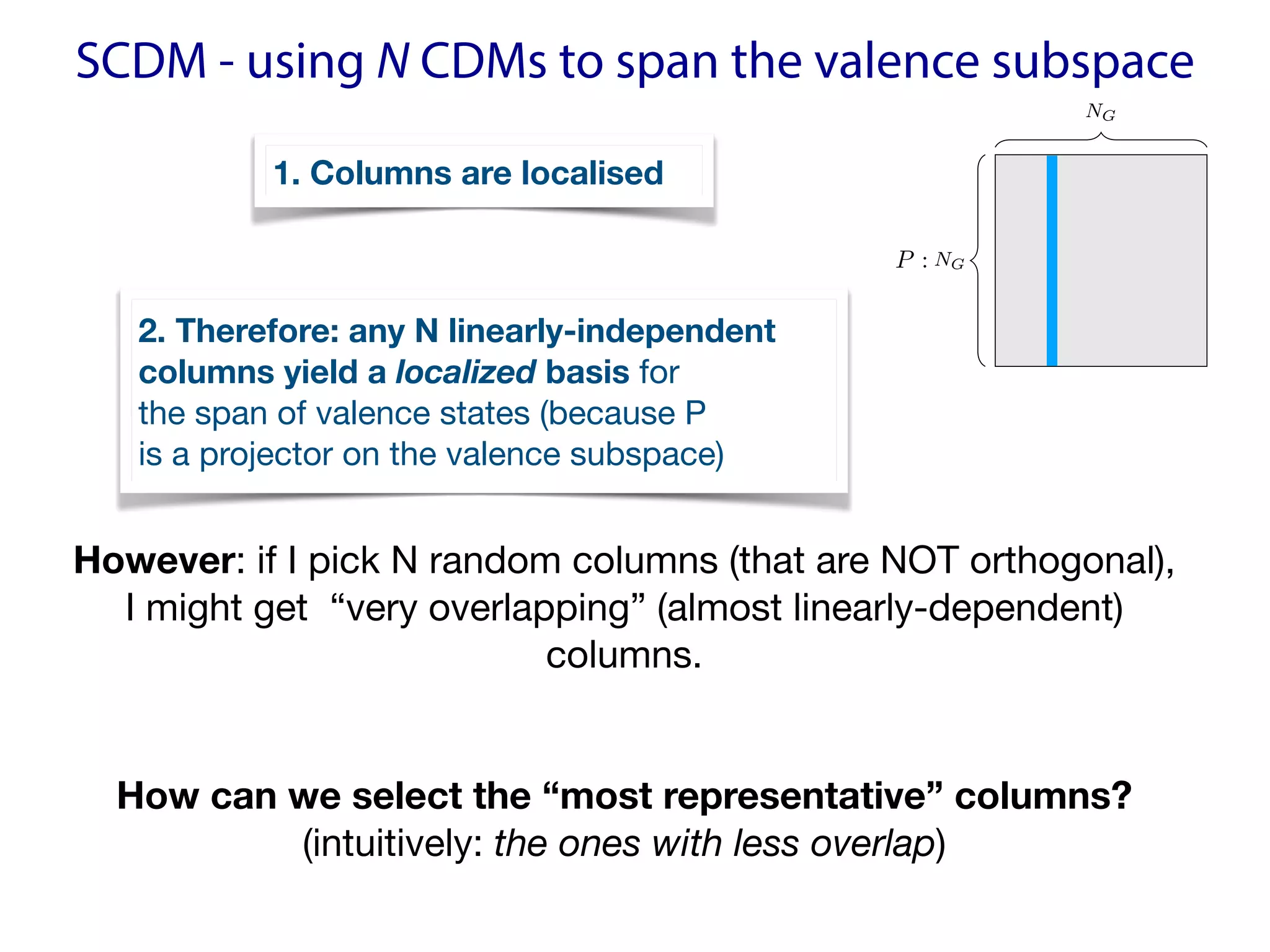 SCDM - using N CDMs to span the valence subspace
However: if I pick N random columns (that are NOT orthogonal),  
I might get “very overlapping” (almost linearly-dependent)
columns. 

How can we select the “most representative” columns?
(intuitively: the ones with less overlap)

NG
NG
<latexit sha1_base64="8nMNG79FdwsqmzugsBdV4UxX20s=">AAAEY3iclZPdbtMwFMezrsAoA7bBHULyvqRVZFW6MmBDlSa4gCs0JMqQ2qhynJPGmmMH+4Sti/IOPA238Bq8AM+B03RAtyGEr/45H/HvfDhIBTfoed/navP1a9dvLNxs3Fq8fefu0vLKe6MyzaDHlFD6Q0ANCC6hhxwFfEg10CQQcBQcvyz9R59AG67kOxyn4Cd0JHnEGUVrGi7XmoMARlzmyI/PUs4w01D0DaMCum2/sUm4NDwEwjItxvsE4RTPTeZjRjXYkN19EgMfxdgYRFyIUNOTPqqUTOi6JzFHWN3zVgNB2bEbKESVXOnzyZbX2nW9JtHAkMqRACJVCHlBHm11Wp7baT6/mihSuvomgbY/AktSUpB+CExpiuBOha25m5cx4NLE9hezELpPUizcUxPzCLvbj1N0x5X2UvQb50jb2xVdpzlhIv2qnISHJ3T8K9tGsMQnjXwQKYVSIRh+BiTfeDN8tVEUJX6sND9TEqmokP8fdYrXsaSnF0k7FWnnr6Tntf0LtDEAGc5sxXBp3Wt5k0Mui/ZUrDvTczhcnlsbhIplCUhkghrTb5egOdXImYCiMcgMpJaNjqBvpaQJGD+frEZBNq0lnEw2st2qFubPjJwmxoyTwEYmFGNz0Vcar/L1M4ye+TmXaYYgWXVRlAmCipQvhIS8XD+7SyGnTHPLSlhM7SDQvqOZW+x07K7N1DHpWGUpleA2Ro/z3zM1rdQSaUjtULgclV1tX+zhZdHbae21vLc76wcvpu1dcB44a86W03aeOgfOa+fQ6Tms9rn2pfa19m3+R32xvlK/X4XW5qY595yZU3/4E6pTatE=</latexit>
<latexit sha1_base64="8nMNG79FdwsqmzugsBdV4UxX20s=">AAAEY3iclZPdbtMwFMezrsAoA7bBHULyvqRVZFW6MmBDlSa4gCs0JMqQ2qhynJPGmmMH+4Sti/IOPA238Bq8AM+B03RAtyGEr/45H/HvfDhIBTfoed/navP1a9dvLNxs3Fq8fefu0vLKe6MyzaDHlFD6Q0ANCC6hhxwFfEg10CQQcBQcvyz9R59AG67kOxyn4Cd0JHnEGUVrGi7XmoMARlzmyI/PUs4w01D0DaMCum2/sUm4NDwEwjItxvsE4RTPTeZjRjXYkN19EgMfxdgYRFyIUNOTPqqUTOi6JzFHWN3zVgNB2bEbKESVXOnzyZbX2nW9JtHAkMqRACJVCHlBHm11Wp7baT6/mihSuvomgbY/AktSUpB+CExpiuBOha25m5cx4NLE9hezELpPUizcUxPzCLvbj1N0x5X2UvQb50jb2xVdpzlhIv2qnISHJ3T8K9tGsMQnjXwQKYVSIRh+BiTfeDN8tVEUJX6sND9TEqmokP8fdYrXsaSnF0k7FWnnr6Tntf0LtDEAGc5sxXBp3Wt5k0Mui/ZUrDvTczhcnlsbhIplCUhkghrTb5egOdXImYCiMcgMpJaNjqBvpaQJGD+frEZBNq0lnEw2st2qFubPjJwmxoyTwEYmFGNz0Vcar/L1M4ye+TmXaYYgWXVRlAmCipQvhIS8XD+7SyGnTHPLSlhM7SDQvqOZW+x07K7N1DHpWGUpleA2Ro/z3zM1rdQSaUjtULgclV1tX+zhZdHbae21vLc76wcvpu1dcB44a86W03aeOgfOa+fQ6Tms9rn2pfa19m3+R32xvlK/X4XW5qY595yZU3/4E6pTatE=</latexit>
<latexit sha1_base64="8nMNG79FdwsqmzugsBdV4UxX20s=">AAAEY3iclZPdbtMwFMezrsAoA7bBHULyvqRVZFW6MmBDlSa4gCs0JMqQ2qhynJPGmmMH+4Sti/IOPA238Bq8AM+B03RAtyGEr/45H/HvfDhIBTfoed/navP1a9dvLNxs3Fq8fefu0vLKe6MyzaDHlFD6Q0ANCC6hhxwFfEg10CQQcBQcvyz9R59AG67kOxyn4Cd0JHnEGUVrGi7XmoMARlzmyI/PUs4w01D0DaMCum2/sUm4NDwEwjItxvsE4RTPTeZjRjXYkN19EgMfxdgYRFyIUNOTPqqUTOi6JzFHWN3zVgNB2bEbKESVXOnzyZbX2nW9JtHAkMqRACJVCHlBHm11Wp7baT6/mihSuvomgbY/AktSUpB+CExpiuBOha25m5cx4NLE9hezELpPUizcUxPzCLvbj1N0x5X2UvQb50jb2xVdpzlhIv2qnISHJ3T8K9tGsMQnjXwQKYVSIRh+BiTfeDN8tVEUJX6sND9TEqmokP8fdYrXsaSnF0k7FWnnr6Tntf0LtDEAGc5sxXBp3Wt5k0Mui/ZUrDvTczhcnlsbhIplCUhkghrTb5egOdXImYCiMcgMpJaNjqBvpaQJGD+frEZBNq0lnEw2st2qFubPjJwmxoyTwEYmFGNz0Vcar/L1M4ye+TmXaYYgWXVRlAmCipQvhIS8XD+7SyGnTHPLSlhM7SDQvqOZW+x07K7N1DHpWGUpleA2Ro/z3zM1rdQSaUjtULgclV1tX+zhZdHbae21vLc76wcvpu1dcB44a86W03aeOgfOa+fQ6Tms9rn2pfa19m3+R32xvlK/X4XW5qY595yZU3/4E6pTatE=</latexit>
P :
<latexit sha1_base64="mNX7pD0TeQT9EycMHjWkeWryhDE=">AAAB+3icbVDLSgNBEJyNrxhfUY9eBoPgKWxE8HEKevEYxTWBZAmzk95kyOzsMtMrhCV+gVf9Ak/i1Y/xA/wPJ8keTLSgoajqprsrSKQw6LpfTmFpeWV1rbhe2tjc2t4p7+49mDjVHDwey1i3AmZACgUeCpTQSjSwKJDQDIbXE7/5CNqIWN3jKAE/Yn0lQsEZWumucdktV9yqOwX9S2o5qZAcjW75u9OLeRqBQi6ZMe2am6CfMY2CSxiXOqmBhPEh60PbUsUiMH42vXRMj6zSo2GsbSmkU/X3RMYiY0ZRYDsjhgOz6E3E/7x2iuG5nwmVpAiKzxaFqaQY08nbtCc0cJQjSxjXwt5K+YBpxtGGM7cl0GwIOLa51BZT+Eu8k+pF1b09rdSv8oCK5IAckmNSI2ekTm5Ig3iEk5A8kxfy6jw5b8678zFrLTj5zD6Zg/P5AxoFlUM=</latexit>
<latexit sha1_base64="mNX7pD0TeQT9EycMHjWkeWryhDE=">AAAB+3icbVDLSgNBEJyNrxhfUY9eBoPgKWxE8HEKevEYxTWBZAmzk95kyOzsMtMrhCV+gVf9Ak/i1Y/xA/wPJ8keTLSgoajqprsrSKQw6LpfTmFpeWV1rbhe2tjc2t4p7+49mDjVHDwey1i3AmZACgUeCpTQSjSwKJDQDIbXE7/5CNqIWN3jKAE/Yn0lQsEZWumucdktV9yqOwX9S2o5qZAcjW75u9OLeRqBQi6ZMe2am6CfMY2CSxiXOqmBhPEh60PbUsUiMH42vXRMj6zSo2GsbSmkU/X3RMYiY0ZRYDsjhgOz6E3E/7x2iuG5nwmVpAiKzxaFqaQY08nbtCc0cJQjSxjXwt5K+YBpxtGGM7cl0GwIOLa51BZT+Eu8k+pF1b09rdSv8oCK5IAckmNSI2ekTm5Ig3iEk5A8kxfy6jw5b8678zFrLTj5zD6Zg/P5AxoFlUM=</latexit>
<latexit sha1_base64="mNX7pD0TeQT9EycMHjWkeWryhDE=">AAAB+3icbVDLSgNBEJyNrxhfUY9eBoPgKWxE8HEKevEYxTWBZAmzk95kyOzsMtMrhCV+gVf9Ak/i1Y/xA/wPJ8keTLSgoajqprsrSKQw6LpfTmFpeWV1rbhe2tjc2t4p7+49mDjVHDwey1i3AmZACgUeCpTQSjSwKJDQDIbXE7/5CNqIWN3jKAE/Yn0lQsEZWumucdktV9yqOwX9S2o5qZAcjW75u9OLeRqBQi6ZMe2am6CfMY2CSxiXOqmBhPEh60PbUsUiMH42vXRMj6zSo2GsbSmkU/X3RMYiY0ZRYDsjhgOz6E3E/7x2iuG5nwmVpAiKzxaFqaQY08nbtCc0cJQjSxjXwt5K+YBpxtGGM7cl0GwIOLa51BZT+Eu8k+pF1b09rdSv8oCK5IAckmNSI2ekTm5Ig3iEk5A8kxfy6jw5b8678zFrLTj5zD6Zg/P5AxoFlUM=</latexit>
1. Columns are localised
2. Therefore: any N linearly-independent 
columns yield a localized basis for 
the span of valence states (because P  
is a projector on the valence subspace)
 