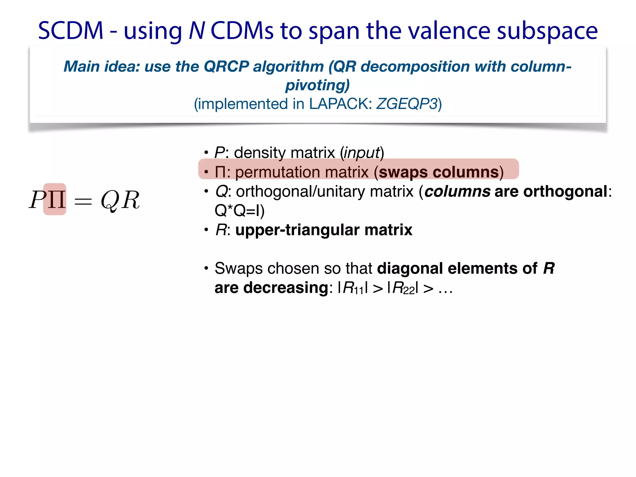SCDM - using N CDMs to span the valence subspace
P⇧ = QR
<latexit sha1_base64="avAIOf+jpqkO4dy81LjP5rC8bzA=">AAACQXicbVBNSwJRFH1jX2ZfWss2DyVoJWME1SIQgmip0aSkIm+eV3345s3w3p3ABv9F2/o1/Yn+Qqto26anziKtAxcO597LPff4kRQGXffdyaysrq1vZDdzW9s7u3v5wv69CWPNweOhDHXTZwakUOChQAnNSAMLfAkNf3Q17TceQRsRqjscR9AJ2ECJvuAMrfRQa9cEvaR1etvNl9yyOwP9SyopKZEUtW7BKbZ7IY8DUMglM6ZVcSPsJEyj4BImuXZsIGJ8xAbQslSxAEwnmVme0COr9Gg/1LYU0pn6eyNhgTHjwLeTAcOhWe5Nxf96rRj7551EqChGUHx+qB9LiiGd/k97QgNHObaEcS2sV8qHTDOONqWFK75mI8CFPxIUo6e5MmVS2Bk9TnrAQz0L1JQj60hDJBkXajCxqVaWM/xLvJPyRdmtn5aq12m8WXJIiuSYVMgZqZIbUiMe4USRZ/JCXp0358P5dL7moxkn3TkgC3C+fwDGbrDt</latexit>
<latexit sha1_base64="avAIOf+jpqkO4dy81LjP5rC8bzA=">AAACQXicbVBNSwJRFH1jX2ZfWss2DyVoJWME1SIQgmip0aSkIm+eV3345s3w3p3ABv9F2/o1/Yn+Qqto26anziKtAxcO597LPff4kRQGXffdyaysrq1vZDdzW9s7u3v5wv69CWPNweOhDHXTZwakUOChQAnNSAMLfAkNf3Q17TceQRsRqjscR9AJ2ECJvuAMrfRQa9cEvaR1etvNl9yyOwP9SyopKZEUtW7BKbZ7IY8DUMglM6ZVcSPsJEyj4BImuXZsIGJ8xAbQslSxAEwnmVme0COr9Gg/1LYU0pn6eyNhgTHjwLeTAcOhWe5Nxf96rRj7551EqChGUHx+qB9LiiGd/k97QgNHObaEcS2sV8qHTDOONqWFK75mI8CFPxIUo6e5MmVS2Bk9TnrAQz0L1JQj60hDJBkXajCxqVaWM/xLvJPyRdmtn5aq12m8WXJIiuSYVMgZqZIbUiMe4USRZ/JCXp0358P5dL7moxkn3TkgC3C+fwDGbrDt</latexit>
<latexit sha1_base64="avAIOf+jpqkO4dy81LjP5rC8bzA=">AAACQXicbVBNSwJRFH1jX2ZfWss2DyVoJWME1SIQgmip0aSkIm+eV3345s3w3p3ABv9F2/o1/Yn+Qqto26anziKtAxcO597LPff4kRQGXffdyaysrq1vZDdzW9s7u3v5wv69CWPNweOhDHXTZwakUOChQAnNSAMLfAkNf3Q17TceQRsRqjscR9AJ2ECJvuAMrfRQa9cEvaR1etvNl9yyOwP9SyopKZEUtW7BKbZ7IY8DUMglM6ZVcSPsJEyj4BImuXZsIGJ8xAbQslSxAEwnmVme0COr9Gg/1LYU0pn6eyNhgTHjwLeTAcOhWe5Nxf96rRj7551EqChGUHx+qB9LiiGd/k97QgNHObaEcS2sV8qHTDOONqWFK75mI8CFPxIUo6e5MmVS2Bk9TnrAQz0L1JQj60hDJBkXajCxqVaWM/xLvJPyRdmtn5aq12m8WXJIiuSYVMgZqZIbUiMe4USRZ/JCXp0358P5dL7moxkn3TkgC3C+fwDGbrDt</latexit>
• P: density matrix (input)

• Π: permutation matrix (swaps columns)
• Q: orthogonal/unitary matrix (columns are orthogonal:
Q*Q=I)
• R: upper-triangular matrix
• Swaps chosen so that diagonal elements of R  
are decreasing: |R11| > |R22| > …
Main idea: use the QRCP algorithm (QR decomposition with column-
pivoting)
(implemented in LAPACK: ZGEQP3)
 
