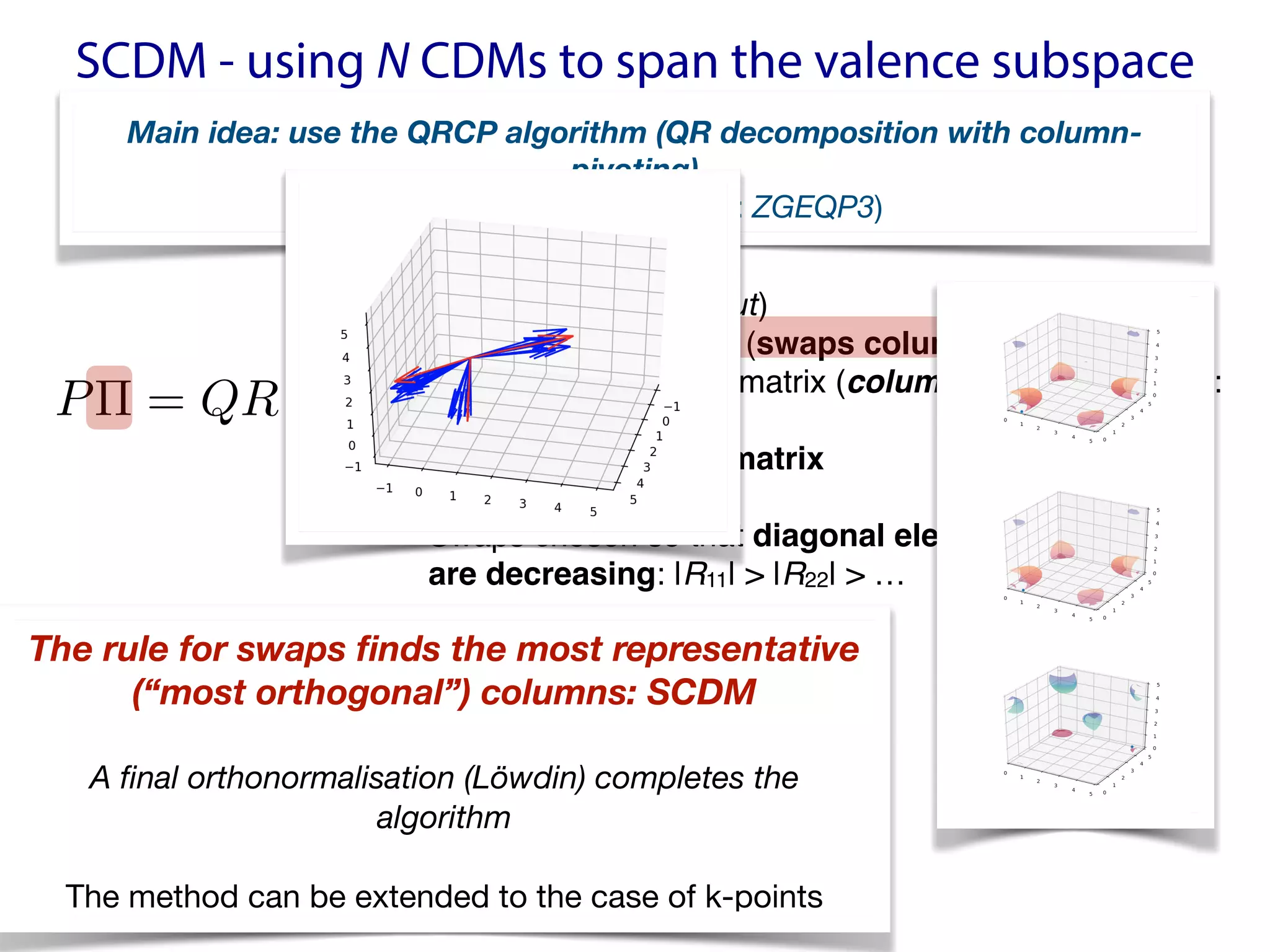 SCDM - using N CDMs to span the valence subspace
P⇧ = QR
<latexit sha1_base64="avAIOf+jpqkO4dy81LjP5rC8bzA=">AAACQXicbVBNSwJRFH1jX2ZfWss2DyVoJWME1SIQgmip0aSkIm+eV3345s3w3p3ABv9F2/o1/Yn+Qqto26anziKtAxcO597LPff4kRQGXffdyaysrq1vZDdzW9s7u3v5wv69CWPNweOhDHXTZwakUOChQAnNSAMLfAkNf3Q17TceQRsRqjscR9AJ2ECJvuAMrfRQa9cEvaR1etvNl9yyOwP9SyopKZEUtW7BKbZ7IY8DUMglM6ZVcSPsJEyj4BImuXZsIGJ8xAbQslSxAEwnmVme0COr9Gg/1LYU0pn6eyNhgTHjwLeTAcOhWe5Nxf96rRj7551EqChGUHx+qB9LiiGd/k97QgNHObaEcS2sV8qHTDOONqWFK75mI8CFPxIUo6e5MmVS2Bk9TnrAQz0L1JQj60hDJBkXajCxqVaWM/xLvJPyRdmtn5aq12m8WXJIiuSYVMgZqZIbUiMe4USRZ/JCXp0358P5dL7moxkn3TkgC3C+fwDGbrDt</latexit>
<latexit sha1_base64="avAIOf+jpqkO4dy81LjP5rC8bzA=">AAACQXicbVBNSwJRFH1jX2ZfWss2DyVoJWME1SIQgmip0aSkIm+eV3345s3w3p3ABv9F2/o1/Yn+Qqto26anziKtAxcO597LPff4kRQGXffdyaysrq1vZDdzW9s7u3v5wv69CWPNweOhDHXTZwakUOChQAnNSAMLfAkNf3Q17TceQRsRqjscR9AJ2ECJvuAMrfRQa9cEvaR1etvNl9yyOwP9SyopKZEUtW7BKbZ7IY8DUMglM6ZVcSPsJEyj4BImuXZsIGJ8xAbQslSxAEwnmVme0COr9Gg/1LYU0pn6eyNhgTHjwLeTAcOhWe5Nxf96rRj7551EqChGUHx+qB9LiiGd/k97QgNHObaEcS2sV8qHTDOONqWFK75mI8CFPxIUo6e5MmVS2Bk9TnrAQz0L1JQj60hDJBkXajCxqVaWM/xLvJPyRdmtn5aq12m8WXJIiuSYVMgZqZIbUiMe4USRZ/JCXp0358P5dL7moxkn3TkgC3C+fwDGbrDt</latexit>
<latexit sha1_base64="avAIOf+jpqkO4dy81LjP5rC8bzA=">AAACQXicbVBNSwJRFH1jX2ZfWss2DyVoJWME1SIQgmip0aSkIm+eV3345s3w3p3ABv9F2/o1/Yn+Qqto26anziKtAxcO597LPff4kRQGXffdyaysrq1vZDdzW9s7u3v5wv69CWPNweOhDHXTZwakUOChQAnNSAMLfAkNf3Q17TceQRsRqjscR9AJ2ECJvuAMrfRQa9cEvaR1etvNl9yyOwP9SyopKZEUtW7BKbZ7IY8DUMglM6ZVcSPsJEyj4BImuXZsIGJ8xAbQslSxAEwnmVme0COr9Gg/1LYU0pn6eyNhgTHjwLeTAcOhWe5Nxf96rRj7551EqChGUHx+qB9LiiGd/k97QgNHObaEcS2sV8qHTDOONqWFK75mI8CFPxIUo6e5MmVS2Bk9TnrAQz0L1JQj60hDJBkXajCxqVaWM/xLvJPyRdmtn5aq12m8WXJIiuSYVMgZqZIbUiMe4USRZ/JCXp0358P5dL7moxkn3TkgC3C+fwDGbrDt</latexit>
• P: density matrix (input)

• Π: permutation matrix (swaps columns)
• Q: orthogonal/unitary matrix (columns are orthogonal:
Q*Q=I)
• R: upper-triangular matrix
• Swaps chosen so that diagonal elements of R  
are decreasing: |R11| > |R22| > …
Main idea: use the QRCP algorithm (QR decomposition with column-
pivoting)
(implemented in LAPACK: ZGEQP3)
The rule for swaps finds the most representative  
(“most orthogonal”) columns: SCDM
A final orthonormalisation (Löwdin) completes the
algorithm
The method can be extended to the case of k-points
 
