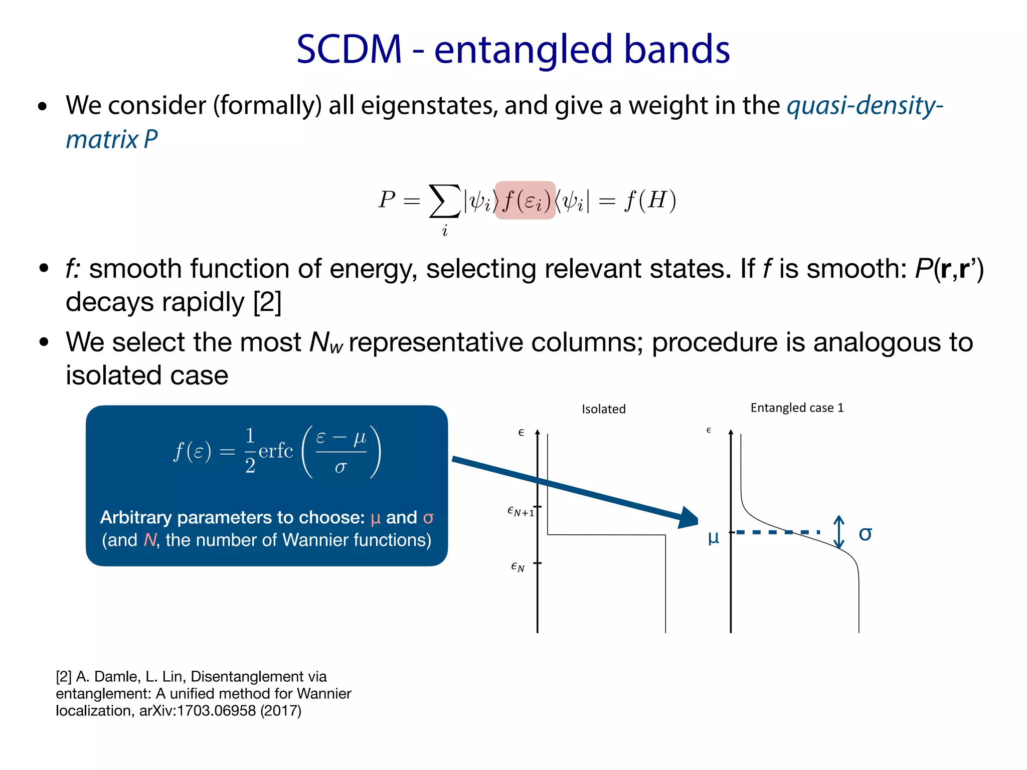 SCDM - entangled bands
We now assume there is a number µc such that infi|"i µc| is very sm
The following two scenarios of entangled eigenvalues appear most freque
physics, corresponding to the Wannier localization problem below and a
energy level (usually the Fermi energy) respectively [31]. In both cases
the region of interest and smoothly decays to zero outside I in a manner
parameter (see Fig. 1).
Isolated Entangled	case	1 Entangled	case
!"
!"#$
%& %&
ϵ ϵ ϵ
Figure 1: f(") for the isolated and two entangled cases.
Entangled case 1: I = ( 1, µc). In this case we can choose a value >
✓ ◆ Z ✓ ◆
the decay properties of P imply that [P(ri, ri0 )] may be viewed as a localized N ⇥ N
matrix. If the eigenvalues (⌅⇤⌅)
1
2 are bounded away from 0, then (⌅⇤⌅)
1
2 will itself be
localized [1], and consequently {wi}N
i=1 will be localized, orthonormal Wannier functions.
For the entangled case, we extend the SCDM method by “entangling” the eigenfunctions
of interest with additional eigenfunctions through the use of a quasi-density matrix
P =
X
i
| iif("i)h i| = f(H), (6)
where f(·) is a smooth function, I is a subset of the support set of f, and the summation
is formally over all eigenfunctions of H. From this perspective, the case of isolated band is
associated with the choice f(") = 1I("), the indicator function on the interval I.
3
[2] A. Damle, L. Lin, Disentanglement via
entanglement: A unified method for Wannier
localization, arXiv:1703.06958 (2017)
• We consider (formally) all eigenstates, and give a weight in the quasi-density-
matrix P
• f: smooth function of energy, selecting relevant states. If f is smooth: P(r,r’)
decays rapidly [2]

• We select the most Nw representative columns; procedure is analogous to
isolated case
σ
Arbitrary parameters to choose: μ and σ
(and N, the number of Wannier functions)
 
f(") =
1
2
erfc
✓
" µ
◆
<latexit sha1_base64="cUZw7rJPFZwQp4Bvo+IaiHZ1Gek=">AAACPHicdVBNbxMxFPSWrxI+GuDI5YkIKT0Q7W4KbQ6VKrhwLIK0leIo8jpvE6u2d2W/rYhW+8O49Edw66kXDiDElTNOGqSCYCRLo5l5en6TlVp5iuOLaOPGzVu372zebd27/+DhVvvR4yNfVE7iUBa6cCeZ8KiVxSEp0nhSOhQm03icnb5Z+sdn6Lwq7AdalDg2YmZVrqSgIE3a7/MuPxMOS690YbdhH3juhIQEUuCEH6lGl8uGa8ypu7Lqa3l4AdxUTc29mhnRcKdmc9qetDtxb9BPdwcpBJK+TF8NlqS/t9MfQNKLV+iwNQ4n7c98WsjKoCWphfejJC5pXAtHSmpsWrzyWAp5KmY4CtQKg35cr45v4HlQppAXLjxLsFKvT9TCeL8wWUgaQXP/t7cU/+WNKsr3xrWyZUVo5dWivNJABSybhKlyKEkvAhHSqfBXkHMRGqLQdyuU8PtS+D85SntJ3Eve7XQOXq/r2GRP2TPWZQnbZQfsLTtkQybZJ3bJvrJv0Xn0Jfoe/biKbkTrmSfsD0Q/fwGGba8G</latexit>
<latexit sha1_base64="cUZw7rJPFZwQp4Bvo+IaiHZ1Gek=">AAACPHicdVBNbxMxFPSWrxI+GuDI5YkIKT0Q7W4KbQ6VKrhwLIK0leIo8jpvE6u2d2W/rYhW+8O49Edw66kXDiDElTNOGqSCYCRLo5l5en6TlVp5iuOLaOPGzVu372zebd27/+DhVvvR4yNfVE7iUBa6cCeZ8KiVxSEp0nhSOhQm03icnb5Z+sdn6Lwq7AdalDg2YmZVrqSgIE3a7/MuPxMOS690YbdhH3juhIQEUuCEH6lGl8uGa8ypu7Lqa3l4AdxUTc29mhnRcKdmc9qetDtxb9BPdwcpBJK+TF8NlqS/t9MfQNKLV+iwNQ4n7c98WsjKoCWphfejJC5pXAtHSmpsWrzyWAp5KmY4CtQKg35cr45v4HlQppAXLjxLsFKvT9TCeL8wWUgaQXP/t7cU/+WNKsr3xrWyZUVo5dWivNJABSybhKlyKEkvAhHSqfBXkHMRGqLQdyuU8PtS+D85SntJ3Eve7XQOXq/r2GRP2TPWZQnbZQfsLTtkQybZJ3bJvrJv0Xn0Jfoe/biKbkTrmSfsD0Q/fwGGba8G</latexit>
<latexit sha1_base64="cUZw7rJPFZwQp4Bvo+IaiHZ1Gek=">AAACPHicdVBNbxMxFPSWrxI+GuDI5YkIKT0Q7W4KbQ6VKrhwLIK0leIo8jpvE6u2d2W/rYhW+8O49Edw66kXDiDElTNOGqSCYCRLo5l5en6TlVp5iuOLaOPGzVu372zebd27/+DhVvvR4yNfVE7iUBa6cCeZ8KiVxSEp0nhSOhQm03icnb5Z+sdn6Lwq7AdalDg2YmZVrqSgIE3a7/MuPxMOS690YbdhH3juhIQEUuCEH6lGl8uGa8ypu7Lqa3l4AdxUTc29mhnRcKdmc9qetDtxb9BPdwcpBJK+TF8NlqS/t9MfQNKLV+iwNQ4n7c98WsjKoCWphfejJC5pXAtHSmpsWrzyWAp5KmY4CtQKg35cr45v4HlQppAXLjxLsFKvT9TCeL8wWUgaQXP/t7cU/+WNKsr3xrWyZUVo5dWivNJABSybhKlyKEkvAhHSqfBXkHMRGqLQdyuU8PtS+D85SntJ3Eve7XQOXq/r2GRP2TPWZQnbZQfsLTtkQybZJ3bJvrJv0Xn0Jfoe/biKbkTrmSfsD0Q/fwGGba8G</latexit>
<latexit sha1_base64="hP+6LrUf2d3tZaldqaQQvEKMXyw=">AAAB2XicbZDNSgMxFIXv1L86Vq1rN8EiuCozbnQpuHFZwbZCO5RM5k4bmskMyR2hDH0BF25EfC93vo3pz0JbDwQ+zknIvSculLQUBN9ebWd3b/+gfugfNfzjk9Nmo2fz0gjsilzl5jnmFpXU2CVJCp8LgzyLFfbj6f0i77+gsTLXTzQrMMr4WMtUCk7O6oyaraAdLMW2IVxDC9YaNb+GSS7KDDUJxa0dhEFBUcUNSaFw7g9LiwUXUz7GgUPNM7RRtRxzzi6dk7A0N+5oYkv394uKZ9bOstjdzDhN7Ga2MP/LBiWlt1EldVESarH6KC0Vo5wtdmaJNChIzRxwYaSblYkJN1yQa8Z3HYSbG29D77odBu3wMYA6nMMFXEEIN3AHD9CBLghI4BXevYn35n2suqp569LO4I+8zx84xIo4</latexit>
<latexit sha1_base64="qjCtGtSnotJPyxas/926PzJgruw=">AAACMXicbZDNThsxFIXvQFsgpW1gy8YCVQqLRjNs6AYJiQ1LqpKAFEeRx7mTWNiekX0HEY3mwdjwEOxYsekCVPEOOD8L/o5k6eica9n3SwutPMXxXbS0/Onzl5XVtcbX9W/ffzQ31rs+L53Ejsx17s5T4VErix1SpPG8cChMqvEsvTia9meX6LzK7SlNCuwbMbIqU1JQiAbNv1mLXwqHhVc6t7vsgPHMCckStsc44RVV6DJZc40ZtWZV9WKe/WLclHXFvRoZUXOnRmPaHTR34nY8E3tvkoXZgYVOBs1bPsxladCS1ML7XhIX1K+EIyU11g1eeiyEvBAj7AVrhUHfr2bL1+xnSIYsy104ltgsfXmjEsb7iUnDpBE09m+7afhR1ysp+92vlC1KQivnD2WlZpSzKUk2VA4l6UkwQjoV/srkWARCFHg3AoTk7crvTXevncTt5E8Mq7AF29CCBPbhEI7hBDog4Rru4QEeo5voX/R/jmspWnDbhFeKnp4BfJ6s+g==</latexit>
<latexit sha1_base64="rycjKse13S3SHCySqovQaxn/g6o=">AAACMXicdZDBaxNBFMbf1qptrBq9ehksQnow7G6qbQ5CwYvHik1byIQwO3mbDJ2ZXWbeFsOyf5iX/hG99eTFg6X0f3CSttCKfjDw8X1vmHm/rNTKUxxfRCuPVh8/ebq23nq28fzFy/arjUNfVE7iQBa6cMeZ8KiVxQEp0nhcOhQm03iUnXxe9Een6Lwq7AHNSxwZMbUqV1JQiMbtb3mHnwqHpVe6sFvsE+O5E5IlLGWc8DvV6HLZcI05dZZVfW+evWfcVE3NvZoa0XCnpjPaGrc3426/l+70UxZM+iH92F+Y3u52r8+SbrzUJtxqf9w+55NCVgYtSS28HyZxSaNaOFJSY9PilcdSyBMxxWGwVhj0o3q5fMPehWTC8sKFY4kt0/s3amG8n5ssTBpBM/93twj/1Q0ryndHtbJlRWjlzUN5pRkVbEGSTZRDSXoejJBOhb8yOROBEAXerQDhblP2f3OYdpO4m3yNYQ3ewFvoQAI7sAdfYB8GIOEH/ITfcBmdRb+iqxtcK9Ett9fwQNH1HwpirV8=</latexit>
<latexit sha1_base64="CCs2sTjuJVPBTCqd5m5+V5Ew7F8=">AAACPHicdVBNbxMxFPS2QEv4SuHI5YkIKT0Q7W7oRw5IFVw4FkHaSnEUeZ23iVXbu7LfVkSr/WG98CO4ceLCAYS4csZJg1QQjGRpNDNPz2+yUitPcfwp2ti8cfPW1vbt1p279+4/aO88PPFF5SQOZaELd5YJj1pZHJIijWelQ2EyjafZ+aulf3qBzqvCvqNFiWMjZlblSgoK0qT9Nu/yC+Gw9EoXdhdeAM+dkJBACpzwPdXoctlwjTl1V1Z9LQ/PgJuqqblXMyMa7tRsTruTdifuDfrpwSCFQNK9dH+wJP3D5/0BJL14hQ5b43jS/sinhawMWpJaeD9K4pLGtXCkpMamxSuPpZDnYoajQK0w6Mf16vgGngZlCnnhwrMEK/X6RC2M9wuThaQRNPd/e0vxX96oovxwXCtbVoRWXi3KKw1UwLJJmCqHkvQiECGdCn8FORehIQp9t0IJvy+F/5OTtJfEveRN3Dl6ua5jmz1mT1iXJeyAHbHX7JgNmWSX7DP7yr5FH6Iv0ffox1V0I1rPPGJ/IPr5C4UtrwI=</latexit>
<latexit sha1_base64="cUZw7rJPFZwQp4Bvo+IaiHZ1Gek=">AAACPHicdVBNbxMxFPSWrxI+GuDI5YkIKT0Q7W4KbQ6VKrhwLIK0leIo8jpvE6u2d2W/rYhW+8O49Edw66kXDiDElTNOGqSCYCRLo5l5en6TlVp5iuOLaOPGzVu372zebd27/+DhVvvR4yNfVE7iUBa6cCeZ8KiVxSEp0nhSOhQm03icnb5Z+sdn6Lwq7AdalDg2YmZVrqSgIE3a7/MuPxMOS690YbdhH3juhIQEUuCEH6lGl8uGa8ypu7Lqa3l4AdxUTc29mhnRcKdmc9qetDtxb9BPdwcpBJK+TF8NlqS/t9MfQNKLV+iwNQ4n7c98WsjKoCWphfejJC5pXAtHSmpsWrzyWAp5KmY4CtQKg35cr45v4HlQppAXLjxLsFKvT9TCeL8wWUgaQXP/t7cU/+WNKsr3xrWyZUVo5dWivNJABSybhKlyKEkvAhHSqfBXkHMRGqLQdyuU8PtS+D85SntJ3Eve7XQOXq/r2GRP2TPWZQnbZQfsLTtkQybZJ3bJvrJv0Xn0Jfoe/biKbkTrmSfsD0Q/fwGGba8G</latexit>
<latexit sha1_base64="cUZw7rJPFZwQp4Bvo+IaiHZ1Gek=">AAACPHicdVBNbxMxFPSWrxI+GuDI5YkIKT0Q7W4KbQ6VKrhwLIK0leIo8jpvE6u2d2W/rYhW+8O49Edw66kXDiDElTNOGqSCYCRLo5l5en6TlVp5iuOLaOPGzVu372zebd27/+DhVvvR4yNfVE7iUBa6cCeZ8KiVxSEp0nhSOhQm03icnb5Z+sdn6Lwq7AdalDg2YmZVrqSgIE3a7/MuPxMOS690YbdhH3juhIQEUuCEH6lGl8uGa8ypu7Lqa3l4AdxUTc29mhnRcKdmc9qetDtxb9BPdwcpBJK+TF8NlqS/t9MfQNKLV+iwNQ4n7c98WsjKoCWphfejJC5pXAtHSmpsWrzyWAp5KmY4CtQKg35cr45v4HlQppAXLjxLsFKvT9TCeL8wWUgaQXP/t7cU/+WNKsr3xrWyZUVo5dWivNJABSybhKlyKEkvAhHSqfBXkHMRGqLQdyuU8PtS+D85SntJ3Eve7XQOXq/r2GRP2TPWZQnbZQfsLTtkQybZJ3bJvrJv0Xn0Jfoe/biKbkTrmSfsD0Q/fwGGba8G</latexit>
<latexit sha1_base64="cUZw7rJPFZwQp4Bvo+IaiHZ1Gek=">AAACPHicdVBNbxMxFPSWrxI+GuDI5YkIKT0Q7W4KbQ6VKrhwLIK0leIo8jpvE6u2d2W/rYhW+8O49Edw66kXDiDElTNOGqSCYCRLo5l5en6TlVp5iuOLaOPGzVu372zebd27/+DhVvvR4yNfVE7iUBa6cCeZ8KiVxSEp0nhSOhQm03icnb5Z+sdn6Lwq7AdalDg2YmZVrqSgIE3a7/MuPxMOS690YbdhH3juhIQEUuCEH6lGl8uGa8ypu7Lqa3l4AdxUTc29mhnRcKdmc9qetDtxb9BPdwcpBJK+TF8NlqS/t9MfQNKLV+iwNQ4n7c98WsjKoCWphfejJC5pXAtHSmpsWrzyWAp5KmY4CtQKg35cr45v4HlQppAXLjxLsFKvT9TCeL8wWUgaQXP/t7cU/+WNKsr3xrWyZUVo5dWivNJABSybhKlyKEkvAhHSqfBXkHMRGqLQdyuU8PtS+D85SntJ3Eve7XQOXq/r2GRP2TPWZQnbZQfsLTtkQybZJ3bJvrJv0Xn0Jfoe/biKbkTrmSfsD0Q/fwGGba8G</latexit>
<latexit sha1_base64="cUZw7rJPFZwQp4Bvo+IaiHZ1Gek=">AAACPHicdVBNbxMxFPSWrxI+GuDI5YkIKT0Q7W4KbQ6VKrhwLIK0leIo8jpvE6u2d2W/rYhW+8O49Edw66kXDiDElTNOGqSCYCRLo5l5en6TlVp5iuOLaOPGzVu372zebd27/+DhVvvR4yNfVE7iUBa6cCeZ8KiVxSEp0nhSOhQm03icnb5Z+sdn6Lwq7AdalDg2YmZVrqSgIE3a7/MuPxMOS690YbdhH3juhIQEUuCEH6lGl8uGa8ypu7Lqa3l4AdxUTc29mhnRcKdmc9qetDtxb9BPdwcpBJK+TF8NlqS/t9MfQNKLV+iwNQ4n7c98WsjKoCWphfejJC5pXAtHSmpsWrzyWAp5KmY4CtQKg35cr45v4HlQppAXLjxLsFKvT9TCeL8wWUgaQXP/t7cU/+WNKsr3xrWyZUVo5dWivNJABSybhKlyKEkvAhHSqfBXkHMRGqLQdyuU8PtS+D85SntJ3Eve7XQOXq/r2GRP2TPWZQnbZQfsLTtkQybZJ3bJvrJv0Xn0Jfoe/biKbkTrmSfsD0Q/fwGGba8G</latexit>
<latexit sha1_base64="cUZw7rJPFZwQp4Bvo+IaiHZ1Gek=">AAACPHicdVBNbxMxFPSWrxI+GuDI5YkIKT0Q7W4KbQ6VKrhwLIK0leIo8jpvE6u2d2W/rYhW+8O49Edw66kXDiDElTNOGqSCYCRLo5l5en6TlVp5iuOLaOPGzVu372zebd27/+DhVvvR4yNfVE7iUBa6cCeZ8KiVxSEp0nhSOhQm03icnb5Z+sdn6Lwq7AdalDg2YmZVrqSgIE3a7/MuPxMOS690YbdhH3juhIQEUuCEH6lGl8uGa8ypu7Lqa3l4AdxUTc29mhnRcKdmc9qetDtxb9BPdwcpBJK+TF8NlqS/t9MfQNKLV+iwNQ4n7c98WsjKoCWphfejJC5pXAtHSmpsWrzyWAp5KmY4CtQKg35cr45v4HlQppAXLjxLsFKvT9TCeL8wWUgaQXP/t7cU/+WNKsr3xrWyZUVo5dWivNJABSybhKlyKEkvAhHSqfBXkHMRGqLQdyuU8PtS+D85SntJ3Eve7XQOXq/r2GRP2TPWZQnbZQfsLTtkQybZJ3bJvrJv0Xn0Jfoe/biKbkTrmSfsD0Q/fwGGba8G</latexit>
<latexit sha1_base64="cUZw7rJPFZwQp4Bvo+IaiHZ1Gek=">AAACPHicdVBNbxMxFPSWrxI+GuDI5YkIKT0Q7W4KbQ6VKrhwLIK0leIo8jpvE6u2d2W/rYhW+8O49Edw66kXDiDElTNOGqSCYCRLo5l5en6TlVp5iuOLaOPGzVu372zebd27/+DhVvvR4yNfVE7iUBa6cCeZ8KiVxSEp0nhSOhQm03icnb5Z+sdn6Lwq7AdalDg2YmZVrqSgIE3a7/MuPxMOS690YbdhH3juhIQEUuCEH6lGl8uGa8ypu7Lqa3l4AdxUTc29mhnRcKdmc9qetDtxb9BPdwcpBJK+TF8NlqS/t9MfQNKLV+iwNQ4n7c98WsjKoCWphfejJC5pXAtHSmpsWrzyWAp5KmY4CtQKg35cr45v4HlQppAXLjxLsFKvT9TCeL8wWUgaQXP/t7cU/+WNKsr3xrWyZUVo5dWivNJABSybhKlyKEkvAhHSqfBXkHMRGqLQdyuU8PtS+D85SntJ3Eve7XQOXq/r2GRP2TPWZQnbZQfsLTtkQybZJ3bJvrJv0Xn0Jfoe/biKbkTrmSfsD0Q/fwGGba8G</latexit>
μ
 