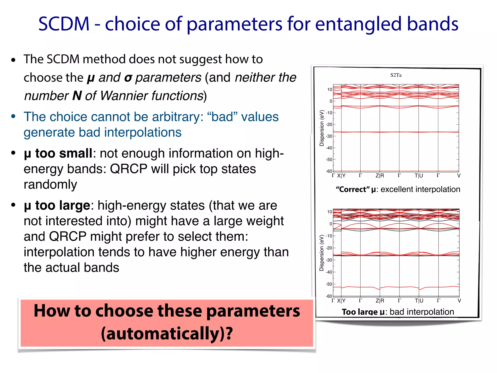 SCDM - choice of parameters for entangled bands
Γ X|Y Γ Z|R Γ T|U Γ V
-60
-50
-40
-30
-20
-10
0
10
Dispersion
(eV)
S2Ta
“Correct”μ: excellent interpolation
Too large μ: bad interpolation
• The SCDM method does not suggest how to
choose the μ and σ parameters (and neither the  
number N of Wannier functions)
• The choice cannot be arbitrary: “bad” values
generate bad interpolations
• μ too small: not enough information on high-
energy bands: QRCP will pick top states
randomly
• μ too large: high-energy states (that we are
not interested into) might have a large weight
and QRCP might prefer to select them:
interpolation tends to have higher energy than
the actual bands
How to choose these parameters
(automatically)?
 
