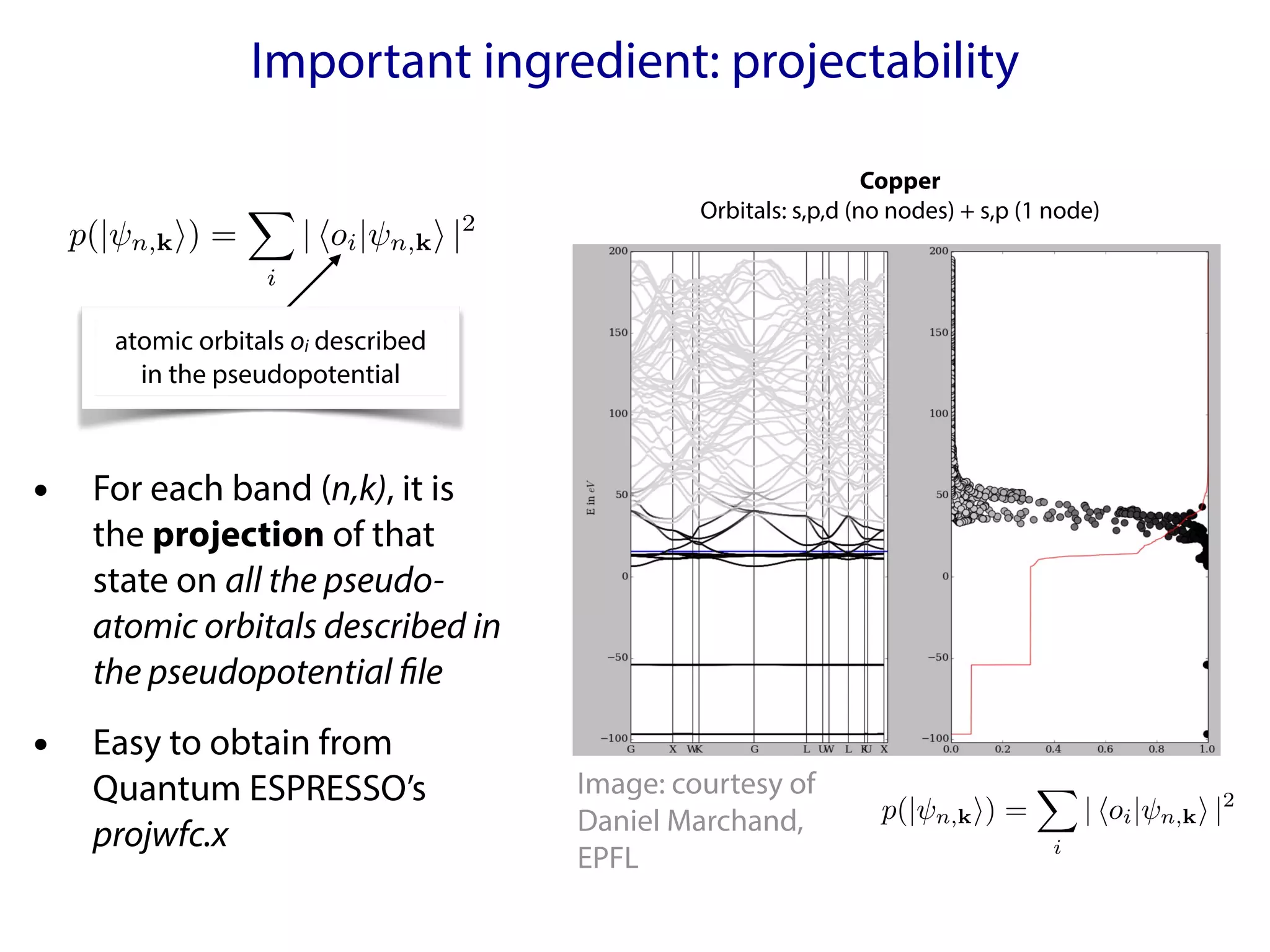 Important ingredient: projectability
• For each band (n,k), it is
the projection of that
state on all the pseudo-
atomic orbitals described in
the pseudopotential file
• Easy to obtain from
Quantum ESPRESSO’s
projwfc.x
p(| n,ki) =
X
i
| hoi| n,ki |2
<latexit sha1_base64="bkXkTdhRx13+cCdThwZmAX1yzaE=">AAACRnicbVDLSsNAFL2pr/quunQzWIQKUhIRdCOIbsRVBatCE8NkOmmHTCZhZiKUNP/kZ/gFgivduHUnbp20XfjogYHDOedy75wg5Uxp236xKjOzc/ML1cWl5ZXVtfXaxuaNSjJJaJskPJF3AVaUM0HbmmlO71JJcRxwehtE56V/+0ClYom41oOUejHuCRYygrWR/Npl2nAjqnM3VczPxb4bY90PwjwqimIPnSBXZbHP0NANJC5zic+G07LD+wO/Vreb9gjoP3EmpA4TtPzau9tNSBZToQnHSnUcO9VejqVmhNNiyc0UTTGJcI92DBU4psrLR38u0K5RuihMpHlCo5H6cyLHsVKDODDJ8kz11yvFaV4n0+GxlzORZpoKMl4UZhzpBJUFoi6TlGg+MAQTycytiPSxxESbmn9tGVdWmF6cvy38JzcHTcduOleH9dOzSUNV2IYdaIADR3AKF9CCNhB4hGd4hTfryfqwPq2vcbRiTWa24Bcq8A0Xn7Pz</latexit>
<latexit sha1_base64="bkXkTdhRx13+cCdThwZmAX1yzaE=">AAACRnicbVDLSsNAFL2pr/quunQzWIQKUhIRdCOIbsRVBatCE8NkOmmHTCZhZiKUNP/kZ/gFgivduHUnbp20XfjogYHDOedy75wg5Uxp236xKjOzc/ML1cWl5ZXVtfXaxuaNSjJJaJskPJF3AVaUM0HbmmlO71JJcRxwehtE56V/+0ClYom41oOUejHuCRYygrWR/Npl2nAjqnM3VczPxb4bY90PwjwqimIPnSBXZbHP0NANJC5zic+G07LD+wO/Vreb9gjoP3EmpA4TtPzau9tNSBZToQnHSnUcO9VejqVmhNNiyc0UTTGJcI92DBU4psrLR38u0K5RuihMpHlCo5H6cyLHsVKDODDJ8kz11yvFaV4n0+GxlzORZpoKMl4UZhzpBJUFoi6TlGg+MAQTycytiPSxxESbmn9tGVdWmF6cvy38JzcHTcduOleH9dOzSUNV2IYdaIADR3AKF9CCNhB4hGd4hTfryfqwPq2vcbRiTWa24Bcq8A0Xn7Pz</latexit>
<latexit sha1_base64="bkXkTdhRx13+cCdThwZmAX1yzaE=">AAACRnicbVDLSsNAFL2pr/quunQzWIQKUhIRdCOIbsRVBatCE8NkOmmHTCZhZiKUNP/kZ/gFgivduHUnbp20XfjogYHDOedy75wg5Uxp236xKjOzc/ML1cWl5ZXVtfXaxuaNSjJJaJskPJF3AVaUM0HbmmlO71JJcRxwehtE56V/+0ClYom41oOUejHuCRYygrWR/Npl2nAjqnM3VczPxb4bY90PwjwqimIPnSBXZbHP0NANJC5zic+G07LD+wO/Vreb9gjoP3EmpA4TtPzau9tNSBZToQnHSnUcO9VejqVmhNNiyc0UTTGJcI92DBU4psrLR38u0K5RuihMpHlCo5H6cyLHsVKDODDJ8kz11yvFaV4n0+GxlzORZpoKMl4UZhzpBJUFoi6TlGg+MAQTycytiPSxxESbmn9tGVdWmF6cvy38JzcHTcduOleH9dOzSUNV2IYdaIADR3AKF9CCNhB4hGd4hTfryfqwPq2vcbRiTWa24Bcq8A0Xn7Pz</latexit>
<latexit sha1_base64="bkXkTdhRx13+cCdThwZmAX1yzaE=">AAACRnicbVDLSsNAFL2pr/quunQzWIQKUhIRdCOIbsRVBatCE8NkOmmHTCZhZiKUNP/kZ/gFgivduHUnbp20XfjogYHDOedy75wg5Uxp236xKjOzc/ML1cWl5ZXVtfXaxuaNSjJJaJskPJF3AVaUM0HbmmlO71JJcRxwehtE56V/+0ClYom41oOUejHuCRYygrWR/Npl2nAjqnM3VczPxb4bY90PwjwqimIPnSBXZbHP0NANJC5zic+G07LD+wO/Vreb9gjoP3EmpA4TtPzau9tNSBZToQnHSnUcO9VejqVmhNNiyc0UTTGJcI92DBU4psrLR38u0K5RuihMpHlCo5H6cyLHsVKDODDJ8kz11yvFaV4n0+GxlzORZpoKMl4UZhzpBJUFoi6TlGg+MAQTycytiPSxxESbmn9tGVdWmF6cvy38JzcHTcduOleH9dOzSUNV2IYdaIADR3AKF9CCNhB4hGd4hTfryfqwPq2vcbRiTWa24Bcq8A0Xn7Pz</latexit>
atomic orbitals oi described
in the pseudopotential
p(| n,ki) =
X
i
| hoi| n,ki |2
<latexit sha1_base64="bkXkTdhRx13+cCdThwZmAX1yzaE=">AAACRnicbVDLSsNAFL2pr/quunQzWIQKUhIRdCOIbsRVBatCE8NkOmmHTCZhZiKUNP/kZ/gFgivduHUnbp20XfjogYHDOedy75wg5Uxp236xKjOzc/ML1cWl5ZXVtfXaxuaNSjJJaJskPJF3AVaUM0HbmmlO71JJcRxwehtE56V/+0ClYom41oOUejHuCRYygrWR/Npl2nAjqnM3VczPxb4bY90PwjwqimIPnSBXZbHP0NANJC5zic+G07LD+wO/Vreb9gjoP3EmpA4TtPzau9tNSBZToQnHSnUcO9VejqVmhNNiyc0UTTGJcI92DBU4psrLR38u0K5RuihMpHlCo5H6cyLHsVKDODDJ8kz11yvFaV4n0+GxlzORZpoKMl4UZhzpBJUFoi6TlGg+MAQTycytiPSxxESbmn9tGVdWmF6cvy38JzcHTcduOleH9dOzSUNV2IYdaIADR3AKF9CCNhB4hGd4hTfryfqwPq2vcbRiTWa24Bcq8A0Xn7Pz</latexit>
<latexit sha1_base64="bkXkTdhRx13+cCdThwZmAX1yzaE=">AAACRnicbVDLSsNAFL2pr/quunQzWIQKUhIRdCOIbsRVBatCE8NkOmmHTCZhZiKUNP/kZ/gFgivduHUnbp20XfjogYHDOedy75wg5Uxp236xKjOzc/ML1cWl5ZXVtfXaxuaNSjJJaJskPJF3AVaUM0HbmmlO71JJcRxwehtE56V/+0ClYom41oOUejHuCRYygrWR/Npl2nAjqnM3VczPxb4bY90PwjwqimIPnSBXZbHP0NANJC5zic+G07LD+wO/Vreb9gjoP3EmpA4TtPzau9tNSBZToQnHSnUcO9VejqVmhNNiyc0UTTGJcI92DBU4psrLR38u0K5RuihMpHlCo5H6cyLHsVKDODDJ8kz11yvFaV4n0+GxlzORZpoKMl4UZhzpBJUFoi6TlGg+MAQTycytiPSxxESbmn9tGVdWmF6cvy38JzcHTcduOleH9dOzSUNV2IYdaIADR3AKF9CCNhB4hGd4hTfryfqwPq2vcbRiTWa24Bcq8A0Xn7Pz</latexit>
<latexit sha1_base64="bkXkTdhRx13+cCdThwZmAX1yzaE=">AAACRnicbVDLSsNAFL2pr/quunQzWIQKUhIRdCOIbsRVBatCE8NkOmmHTCZhZiKUNP/kZ/gFgivduHUnbp20XfjogYHDOedy75wg5Uxp236xKjOzc/ML1cWl5ZXVtfXaxuaNSjJJaJskPJF3AVaUM0HbmmlO71JJcRxwehtE56V/+0ClYom41oOUejHuCRYygrWR/Npl2nAjqnM3VczPxb4bY90PwjwqimIPnSBXZbHP0NANJC5zic+G07LD+wO/Vreb9gjoP3EmpA4TtPzau9tNSBZToQnHSnUcO9VejqVmhNNiyc0UTTGJcI92DBU4psrLR38u0K5RuihMpHlCo5H6cyLHsVKDODDJ8kz11yvFaV4n0+GxlzORZpoKMl4UZhzpBJUFoi6TlGg+MAQTycytiPSxxESbmn9tGVdWmF6cvy38JzcHTcduOleH9dOzSUNV2IYdaIADR3AKF9CCNhB4hGd4hTfryfqwPq2vcbRiTWa24Bcq8A0Xn7Pz</latexit>
<latexit sha1_base64="bkXkTdhRx13+cCdThwZmAX1yzaE=">AAACRnicbVDLSsNAFL2pr/quunQzWIQKUhIRdCOIbsRVBatCE8NkOmmHTCZhZiKUNP/kZ/gFgivduHUnbp20XfjogYHDOedy75wg5Uxp236xKjOzc/ML1cWl5ZXVtfXaxuaNSjJJaJskPJF3AVaUM0HbmmlO71JJcRxwehtE56V/+0ClYom41oOUejHuCRYygrWR/Npl2nAjqnM3VczPxb4bY90PwjwqimIPnSBXZbHP0NANJC5zic+G07LD+wO/Vreb9gjoP3EmpA4TtPzau9tNSBZToQnHSnUcO9VejqVmhNNiyc0UTTGJcI92DBU4psrLR38u0K5RuihMpHlCo5H6cyLHsVKDODDJ8kz11yvFaV4n0+GxlzORZpoKMl4UZhzpBJUFoi6TlGg+MAQTycytiPSxxESbmn9tGVdWmF6cvy38JzcHTcduOleH9dOzSUNV2IYdaIADR3AKF9CCNhB4hGd4hTfryfqwPq2vcbRiTWa24Bcq8A0Xn7Pz</latexit>
Copper
Orbitals: s,p,d (no nodes) + s,p (1 node)
Image: courtesy of
Daniel Marchand,
EPFL
 