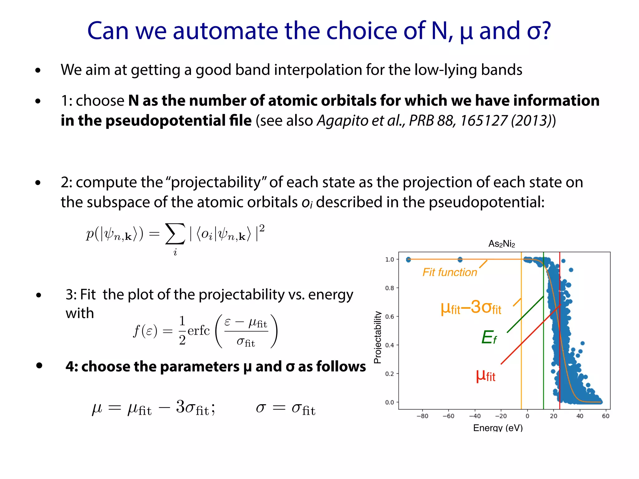 Can we automate the choice of N, μ and σ?
• We aim at getting a good band interpolation for the low-lying bands
• 1: choose N as the number of atomic orbitals for which we have information
in the pseudopotential file (see also Agapito et al., PRB 88, 165127 (2013))
• 2: compute the“projectability”of each state as the projection of each state on
the subspace of the atomic orbitals oi described in the pseudopotential:
μfit
μfit−3σfit
Ef
Energy (eV)
Projectability
Fit function
As2Ni2
µ = µfit 3 fit; = fit
<latexit sha1_base64="2fOouzX/Sqpe5YHC1uESqCe+to4=">AAACNXicbVDLSgMxFM3UV62vUZdugkVwY5lRQUGEohsXLirYB3RKyaSZNjSZmSZ3xDL0p9z4H6504UIRt/6C6WNRWy8kHM6D5B4/FlyD47xZmYXFpeWV7GpubX1jc8ve3qnoKFGUlWkkIlXziWaCh6wMHASrxYoR6QtW9bvXQ736wJTmUXgP/Zg1JGmHPOCUgKGa9q0nE3yJzd30gD1CGnAY4CN84mnelmSKvMBer5eQFh4rw9CspWnnnYIzGjwP3AnIo8mUmvaL14poIlkIVBCt664TQyMlCjgVbJDzEs1iQrukzeoGhkQy3UhHWw/wgWFaOIiUOSHgETudSInUui9945QEOnpWG5L/afUEgvNGysM4ARbS8UNBIjBEeFghbnHFKIi+AYQqbv6KaYcoQsEUnTMluLMrz4PKccF1Cu7dab54Nakji/bQPjpELjpDRXSDSqiMKHpCr+gDfVrP1rv1ZX2PrRlrktlFf8b6+QXftawk</latexit>
<latexit sha1_base64="2fOouzX/Sqpe5YHC1uESqCe+to4=">AAACNXicbVDLSgMxFM3UV62vUZdugkVwY5lRQUGEohsXLirYB3RKyaSZNjSZmSZ3xDL0p9z4H6504UIRt/6C6WNRWy8kHM6D5B4/FlyD47xZmYXFpeWV7GpubX1jc8ve3qnoKFGUlWkkIlXziWaCh6wMHASrxYoR6QtW9bvXQ736wJTmUXgP/Zg1JGmHPOCUgKGa9q0nE3yJzd30gD1CGnAY4CN84mnelmSKvMBer5eQFh4rw9CspWnnnYIzGjwP3AnIo8mUmvaL14poIlkIVBCt664TQyMlCjgVbJDzEs1iQrukzeoGhkQy3UhHWw/wgWFaOIiUOSHgETudSInUui9945QEOnpWG5L/afUEgvNGysM4ARbS8UNBIjBEeFghbnHFKIi+AYQqbv6KaYcoQsEUnTMluLMrz4PKccF1Cu7dab54Nakji/bQPjpELjpDRXSDSqiMKHpCr+gDfVrP1rv1ZX2PrRlrktlFf8b6+QXftawk</latexit>
<latexit sha1_base64="2fOouzX/Sqpe5YHC1uESqCe+to4=">AAACNXicbVDLSgMxFM3UV62vUZdugkVwY5lRQUGEohsXLirYB3RKyaSZNjSZmSZ3xDL0p9z4H6504UIRt/6C6WNRWy8kHM6D5B4/FlyD47xZmYXFpeWV7GpubX1jc8ve3qnoKFGUlWkkIlXziWaCh6wMHASrxYoR6QtW9bvXQ736wJTmUXgP/Zg1JGmHPOCUgKGa9q0nE3yJzd30gD1CGnAY4CN84mnelmSKvMBer5eQFh4rw9CspWnnnYIzGjwP3AnIo8mUmvaL14poIlkIVBCt664TQyMlCjgVbJDzEs1iQrukzeoGhkQy3UhHWw/wgWFaOIiUOSHgETudSInUui9945QEOnpWG5L/afUEgvNGysM4ARbS8UNBIjBEeFghbnHFKIi+AYQqbv6KaYcoQsEUnTMluLMrz4PKccF1Cu7dab54Nakji/bQPjpELjpDRXSDSqiMKHpCr+gDfVrP1rv1ZX2PrRlrktlFf8b6+QXftawk</latexit>
<latexit sha1_base64="2fOouzX/Sqpe5YHC1uESqCe+to4=">AAACNXicbVDLSgMxFM3UV62vUZdugkVwY5lRQUGEohsXLirYB3RKyaSZNjSZmSZ3xDL0p9z4H6504UIRt/6C6WNRWy8kHM6D5B4/FlyD47xZmYXFpeWV7GpubX1jc8ve3qnoKFGUlWkkIlXziWaCh6wMHASrxYoR6QtW9bvXQ736wJTmUXgP/Zg1JGmHPOCUgKGa9q0nE3yJzd30gD1CGnAY4CN84mnelmSKvMBer5eQFh4rw9CspWnnnYIzGjwP3AnIo8mUmvaL14poIlkIVBCt664TQyMlCjgVbJDzEs1iQrukzeoGhkQy3UhHWw/wgWFaOIiUOSHgETudSInUui9945QEOnpWG5L/afUEgvNGysM4ARbS8UNBIjBEeFghbnHFKIi+AYQqbv6KaYcoQsEUnTMluLMrz4PKccF1Cu7dab54Nakji/bQPjpELjpDRXSDSqiMKHpCr+gDfVrP1rv1ZX2PrRlrktlFf8b6+QXftawk</latexit>
• 3: Fit the plot of the projectability vs. energy
with
• 4: choose the parameters μ and σ as follows
f(") =
1
2
erfc
✓
" µfit
fit
◆
<latexit sha1_base64="Ln79sM99tJI6H5Ts4iJVNPWttR4=">AAACVnicbVFNaxsxFNSum8R1vjbpsRdRU3AOMbshkF4CIbn0mEKdBCxjtPKTLSJpF+ltqFn2T7aX5KfkUip/HPLRAcEwM48njfJSK49p+hTFrQ8bm1vtj53tnd29/eTg8MYXlRMwEIUu3F3OPWhlYYAKNdyVDrjJNdzm91cL//YBnFeF/YnzEkaGT62SSnAM0jgxssceuIPSK13YI3pOmXRc0IyeUIbwC2twUjRMg8Te0qpf5OkxZaYa16ukVNg0Tc28mhr+WmROTWd4NE66aT9dgr4n2Zp0yRrX4+Q3mxSiMmBRaO79MEtLHNXcoRIamg6rPJRc3PMpDAO13IAf1ctaGvo1KBMqCxeORbpUX07U3Hg/N3lIGo4z/9ZbiP/zhhXKb6Na2bJCsGK1SFaaYkEXHdOJciBQzwPhwqlwVypmPHSH4Sc6oYTs7ZPfk5uTfpb2sx+n3YvLdR1t8pl8IT2SkTNyQb6TazIggvwhz1EctaLH6G+8EW+tonG0nvlEXiFO/gEwDbYQ</latexit>
<latexit sha1_base64="Ln79sM99tJI6H5Ts4iJVNPWttR4=">AAACVnicbVFNaxsxFNSum8R1vjbpsRdRU3AOMbshkF4CIbn0mEKdBCxjtPKTLSJpF+ltqFn2T7aX5KfkUip/HPLRAcEwM48njfJSK49p+hTFrQ8bm1vtj53tnd29/eTg8MYXlRMwEIUu3F3OPWhlYYAKNdyVDrjJNdzm91cL//YBnFeF/YnzEkaGT62SSnAM0jgxssceuIPSK13YI3pOmXRc0IyeUIbwC2twUjRMg8Te0qpf5OkxZaYa16ukVNg0Tc28mhr+WmROTWd4NE66aT9dgr4n2Zp0yRrX4+Q3mxSiMmBRaO79MEtLHNXcoRIamg6rPJRc3PMpDAO13IAf1ctaGvo1KBMqCxeORbpUX07U3Hg/N3lIGo4z/9ZbiP/zhhXKb6Na2bJCsGK1SFaaYkEXHdOJciBQzwPhwqlwVypmPHSH4Sc6oYTs7ZPfk5uTfpb2sx+n3YvLdR1t8pl8IT2SkTNyQb6TazIggvwhz1EctaLH6G+8EW+tonG0nvlEXiFO/gEwDbYQ</latexit>
<latexit sha1_base64="Ln79sM99tJI6H5Ts4iJVNPWttR4=">AAACVnicbVFNaxsxFNSum8R1vjbpsRdRU3AOMbshkF4CIbn0mEKdBCxjtPKTLSJpF+ltqFn2T7aX5KfkUip/HPLRAcEwM48njfJSK49p+hTFrQ8bm1vtj53tnd29/eTg8MYXlRMwEIUu3F3OPWhlYYAKNdyVDrjJNdzm91cL//YBnFeF/YnzEkaGT62SSnAM0jgxssceuIPSK13YI3pOmXRc0IyeUIbwC2twUjRMg8Te0qpf5OkxZaYa16ukVNg0Tc28mhr+WmROTWd4NE66aT9dgr4n2Zp0yRrX4+Q3mxSiMmBRaO79MEtLHNXcoRIamg6rPJRc3PMpDAO13IAf1ctaGvo1KBMqCxeORbpUX07U3Hg/N3lIGo4z/9ZbiP/zhhXKb6Na2bJCsGK1SFaaYkEXHdOJciBQzwPhwqlwVypmPHSH4Sc6oYTs7ZPfk5uTfpb2sx+n3YvLdR1t8pl8IT2SkTNyQb6TazIggvwhz1EctaLH6G+8EW+tonG0nvlEXiFO/gEwDbYQ</latexit>
<latexit sha1_base64="Ln79sM99tJI6H5Ts4iJVNPWttR4=">AAACVnicbVFNaxsxFNSum8R1vjbpsRdRU3AOMbshkF4CIbn0mEKdBCxjtPKTLSJpF+ltqFn2T7aX5KfkUip/HPLRAcEwM48njfJSK49p+hTFrQ8bm1vtj53tnd29/eTg8MYXlRMwEIUu3F3OPWhlYYAKNdyVDrjJNdzm91cL//YBnFeF/YnzEkaGT62SSnAM0jgxssceuIPSK13YI3pOmXRc0IyeUIbwC2twUjRMg8Te0qpf5OkxZaYa16ukVNg0Tc28mhr+WmROTWd4NE66aT9dgr4n2Zp0yRrX4+Q3mxSiMmBRaO79MEtLHNXcoRIamg6rPJRc3PMpDAO13IAf1ctaGvo1KBMqCxeORbpUX07U3Hg/N3lIGo4z/9ZbiP/zhhXKb6Na2bJCsGK1SFaaYkEXHdOJciBQzwPhwqlwVypmPHSH4Sc6oYTs7ZPfk5uTfpb2sx+n3YvLdR1t8pl8IT2SkTNyQb6TazIggvwhz1EctaLH6G+8EW+tonG0nvlEXiFO/gEwDbYQ</latexit>
p(| n,ki) =
X
i
| hoi| n,ki |2
<latexit sha1_base64="bkXkTdhRx13+cCdThwZmAX1yzaE=">AAACRnicbVDLSsNAFL2pr/quunQzWIQKUhIRdCOIbsRVBatCE8NkOmmHTCZhZiKUNP/kZ/gFgivduHUnbp20XfjogYHDOedy75wg5Uxp236xKjOzc/ML1cWl5ZXVtfXaxuaNSjJJaJskPJF3AVaUM0HbmmlO71JJcRxwehtE56V/+0ClYom41oOUejHuCRYygrWR/Npl2nAjqnM3VczPxb4bY90PwjwqimIPnSBXZbHP0NANJC5zic+G07LD+wO/Vreb9gjoP3EmpA4TtPzau9tNSBZToQnHSnUcO9VejqVmhNNiyc0UTTGJcI92DBU4psrLR38u0K5RuihMpHlCo5H6cyLHsVKDODDJ8kz11yvFaV4n0+GxlzORZpoKMl4UZhzpBJUFoi6TlGg+MAQTycytiPSxxESbmn9tGVdWmF6cvy38JzcHTcduOleH9dOzSUNV2IYdaIADR3AKF9CCNhB4hGd4hTfryfqwPq2vcbRiTWa24Bcq8A0Xn7Pz</latexit>
<latexit sha1_base64="bkXkTdhRx13+cCdThwZmAX1yzaE=">AAACRnicbVDLSsNAFL2pr/quunQzWIQKUhIRdCOIbsRVBatCE8NkOmmHTCZhZiKUNP/kZ/gFgivduHUnbp20XfjogYHDOedy75wg5Uxp236xKjOzc/ML1cWl5ZXVtfXaxuaNSjJJaJskPJF3AVaUM0HbmmlO71JJcRxwehtE56V/+0ClYom41oOUejHuCRYygrWR/Npl2nAjqnM3VczPxb4bY90PwjwqimIPnSBXZbHP0NANJC5zic+G07LD+wO/Vreb9gjoP3EmpA4TtPzau9tNSBZToQnHSnUcO9VejqVmhNNiyc0UTTGJcI92DBU4psrLR38u0K5RuihMpHlCo5H6cyLHsVKDODDJ8kz11yvFaV4n0+GxlzORZpoKMl4UZhzpBJUFoi6TlGg+MAQTycytiPSxxESbmn9tGVdWmF6cvy38JzcHTcduOleH9dOzSUNV2IYdaIADR3AKF9CCNhB4hGd4hTfryfqwPq2vcbRiTWa24Bcq8A0Xn7Pz</latexit>
<latexit sha1_base64="bkXkTdhRx13+cCdThwZmAX1yzaE=">AAACRnicbVDLSsNAFL2pr/quunQzWIQKUhIRdCOIbsRVBatCE8NkOmmHTCZhZiKUNP/kZ/gFgivduHUnbp20XfjogYHDOedy75wg5Uxp236xKjOzc/ML1cWl5ZXVtfXaxuaNSjJJaJskPJF3AVaUM0HbmmlO71JJcRxwehtE56V/+0ClYom41oOUejHuCRYygrWR/Npl2nAjqnM3VczPxb4bY90PwjwqimIPnSBXZbHP0NANJC5zic+G07LD+wO/Vreb9gjoP3EmpA4TtPzau9tNSBZToQnHSnUcO9VejqVmhNNiyc0UTTGJcI92DBU4psrLR38u0K5RuihMpHlCo5H6cyLHsVKDODDJ8kz11yvFaV4n0+GxlzORZpoKMl4UZhzpBJUFoi6TlGg+MAQTycytiPSxxESbmn9tGVdWmF6cvy38JzcHTcduOleH9dOzSUNV2IYdaIADR3AKF9CCNhB4hGd4hTfryfqwPq2vcbRiTWa24Bcq8A0Xn7Pz</latexit>
<latexit sha1_base64="bkXkTdhRx13+cCdThwZmAX1yzaE=">AAACRnicbVDLSsNAFL2pr/quunQzWIQKUhIRdCOIbsRVBatCE8NkOmmHTCZhZiKUNP/kZ/gFgivduHUnbp20XfjogYHDOedy75wg5Uxp236xKjOzc/ML1cWl5ZXVtfXaxuaNSjJJaJskPJF3AVaUM0HbmmlO71JJcRxwehtE56V/+0ClYom41oOUejHuCRYygrWR/Npl2nAjqnM3VczPxb4bY90PwjwqimIPnSBXZbHP0NANJC5zic+G07LD+wO/Vreb9gjoP3EmpA4TtPzau9tNSBZToQnHSnUcO9VejqVmhNNiyc0UTTGJcI92DBU4psrLR38u0K5RuihMpHlCo5H6cyLHsVKDODDJ8kz11yvFaV4n0+GxlzORZpoKMl4UZhzpBJUFoi6TlGg+MAQTycytiPSxxESbmn9tGVdWmF6cvy38JzcHTcduOleH9dOzSUNV2IYdaIADR3AKF9CCNhB4hGd4hTfryfqwPq2vcbRiTWa24Bcq8A0Xn7Pz</latexit>
 