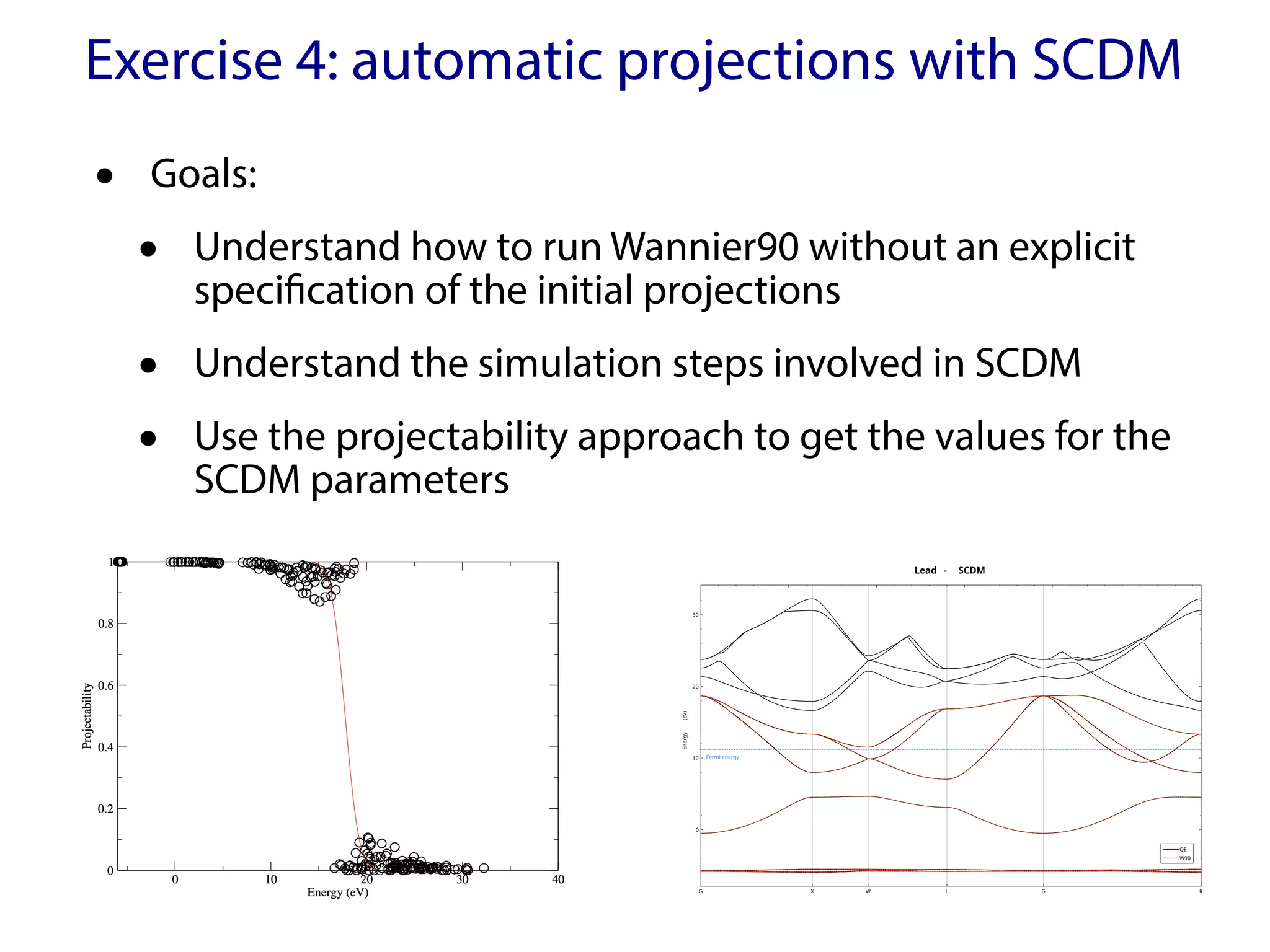 Exercise 4: automatic projections with SCDM
Lead - SCDM
G X W L G K
0
10
20
30
Energy
(eV)
Fermi energy
QE
W90
• Goals:
• Understand how to run Wannier90 without an explicit
specification of the initial projections
• Understand the simulation steps involved in SCDM
• Use the projectability approach to get the values for the
SCDM parameters
 