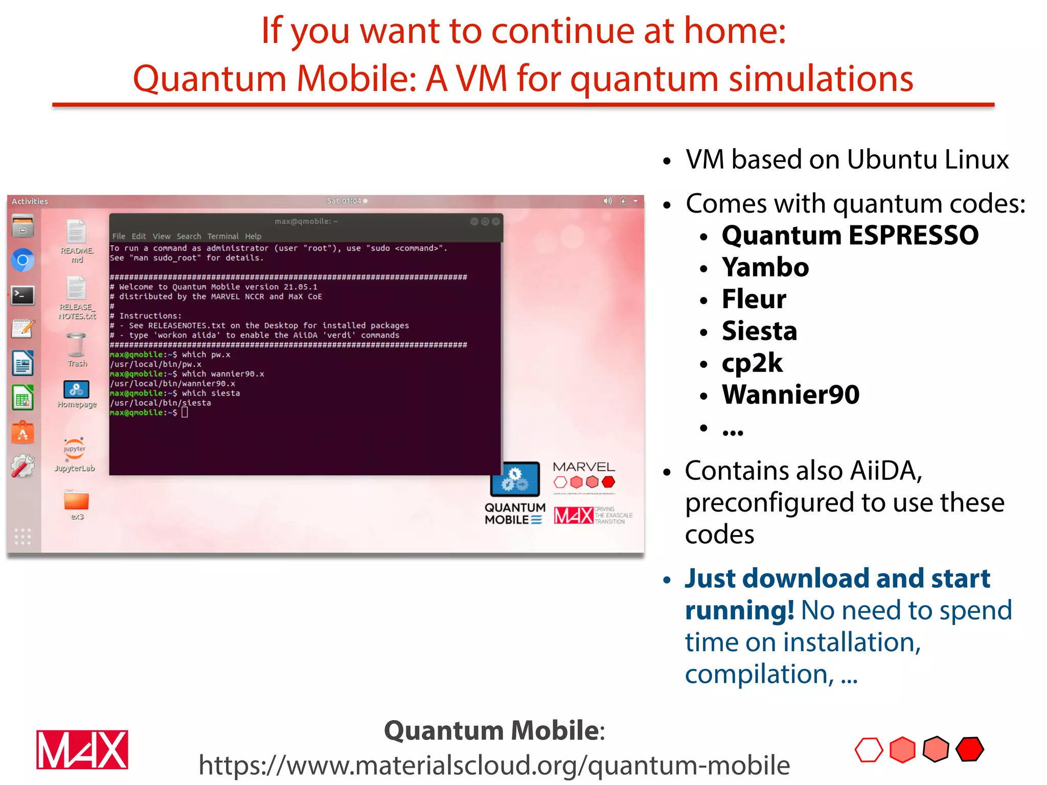 If you want to continue at home:
Quantum Mobile: A VM for quantum simulations
• VM based on Ubuntu Linux
• Comes with quantum codes:
• Quantum ESPRESSO
• Yambo
• Fleur
• Siesta
• cp2k
• Wannier90
• ...
• Contains also AiiDA,
preconfigured to use these
codes
• Just download and start
running! No need to spend
time on installation,
compilation, ...
Quantum Mobile:
https://www.materialscloud.org/quantum-mobile
 