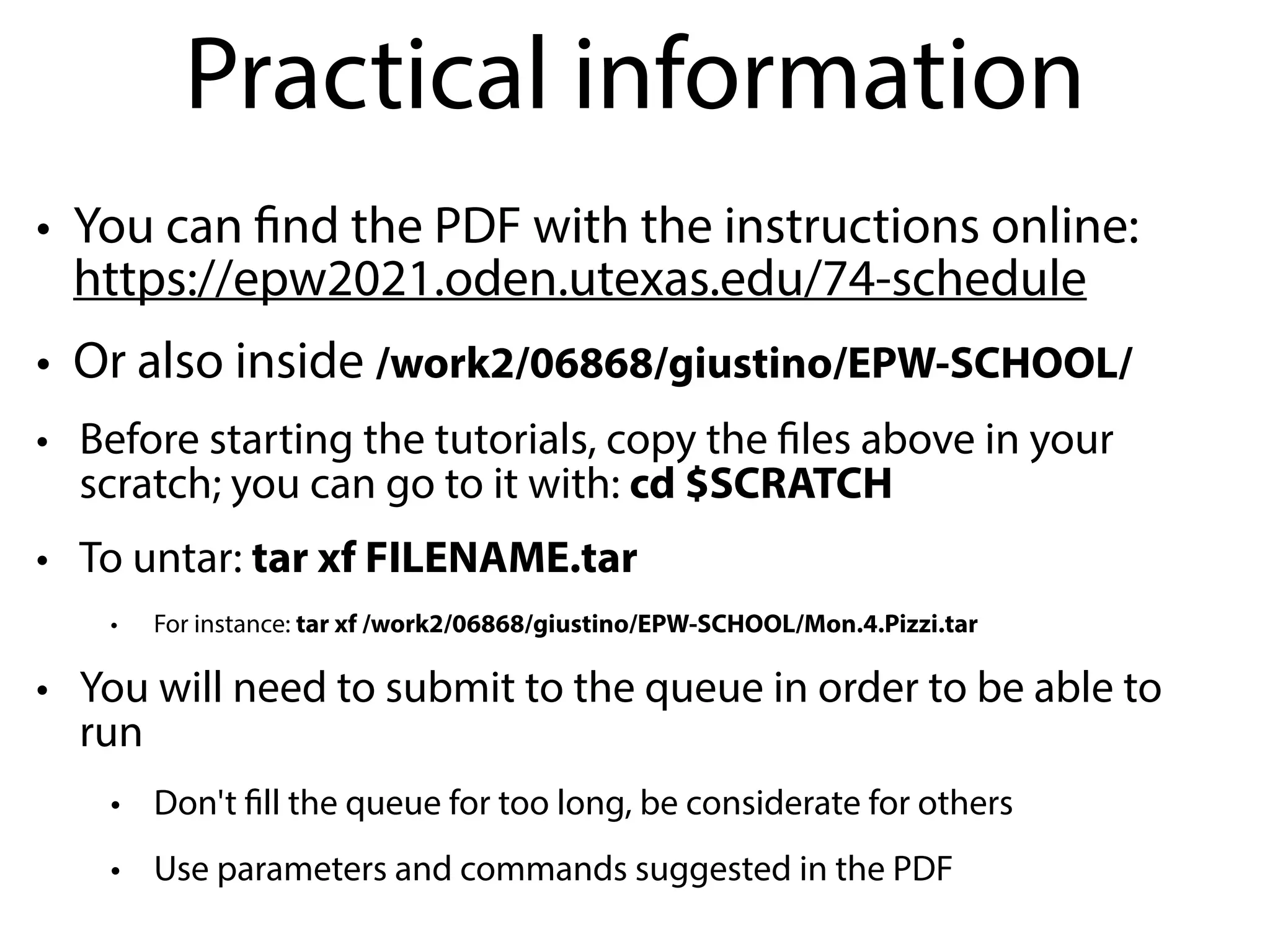 Practical information
• You can find the PDF with the instructions online:
https://epw2021.oden.utexas.edu/74-schedule
• Or also inside /work2/06868/giustino/EPW-SCHOOL/
• Before starting the tutorials, copy the files above in your
scratch; you can go to it with: cd $SCRATCH
• To untar: tar xf FILENAME.tar
• For instance: tar xf /work2/06868/giustino/EPW-SCHOOL/Mon.4.Pizzi.tar
• You will need to submit to the queue in order to be able to
run
• Don't fill the queue for too long, be considerate for others
• Use parameters and commands suggested in the PDF
 